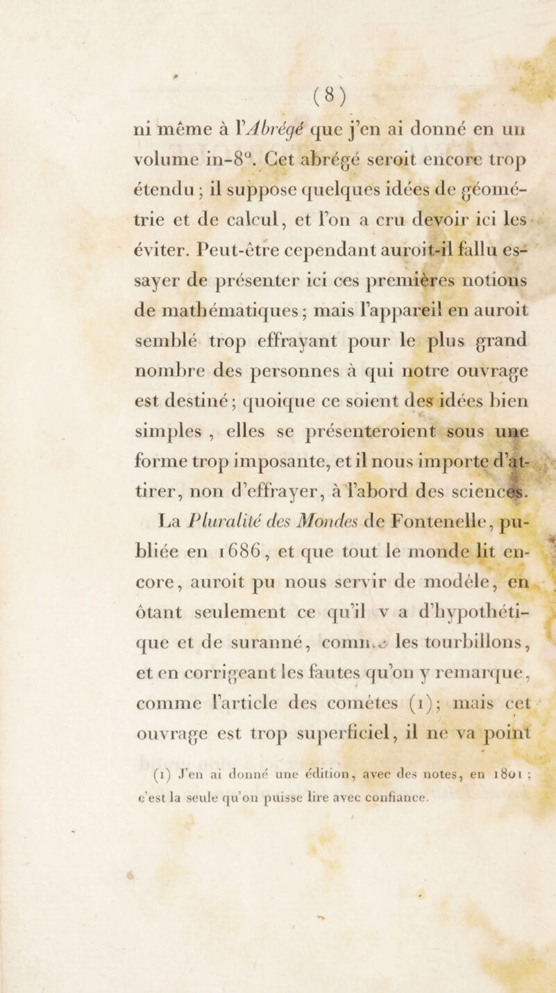 (8) ni même à Y Abrégé que j’en ai donné en un volume in-8°. Cet abrégé seroit encore trop étendu ; il suppose quelques idées de géomé¬ trie et de calcul, et l’on a cru devoir ici les éviter. Peut-être cependant auroit-il fallu es¬ sayer de présenter ici ces premières notions de mathématiques; mais l’appareil en auroit semblé trop effrayant pour le plus grand nombre des personnes à qui notre ouvrage est destiné; quoique ce soient des idées bien simples , elles se présenteroient sous une forme trop imposante, et il nous importe d’at¬ tirer, non d'effrayer, à l’abord des sciences. La Pluralité des Mondes de Fontenelle, pu¬ bliée en 1686, et que tout le monde lit en¬ core, auroit pu nous servir de modèle, en ôtant seulement ce qu’il v a d’bypotbéti¬ que et de suranné, connue les tourbillons, et en corrigeant les fautes qu’on y remarque, comme l’article des comètes (1); mais cet ouvrage est trop superficiel, il ne va point (1) J’en ai donné une édition, avec des notes, en 1801 : c’est la seule qu’on puisse lire avec confiance.