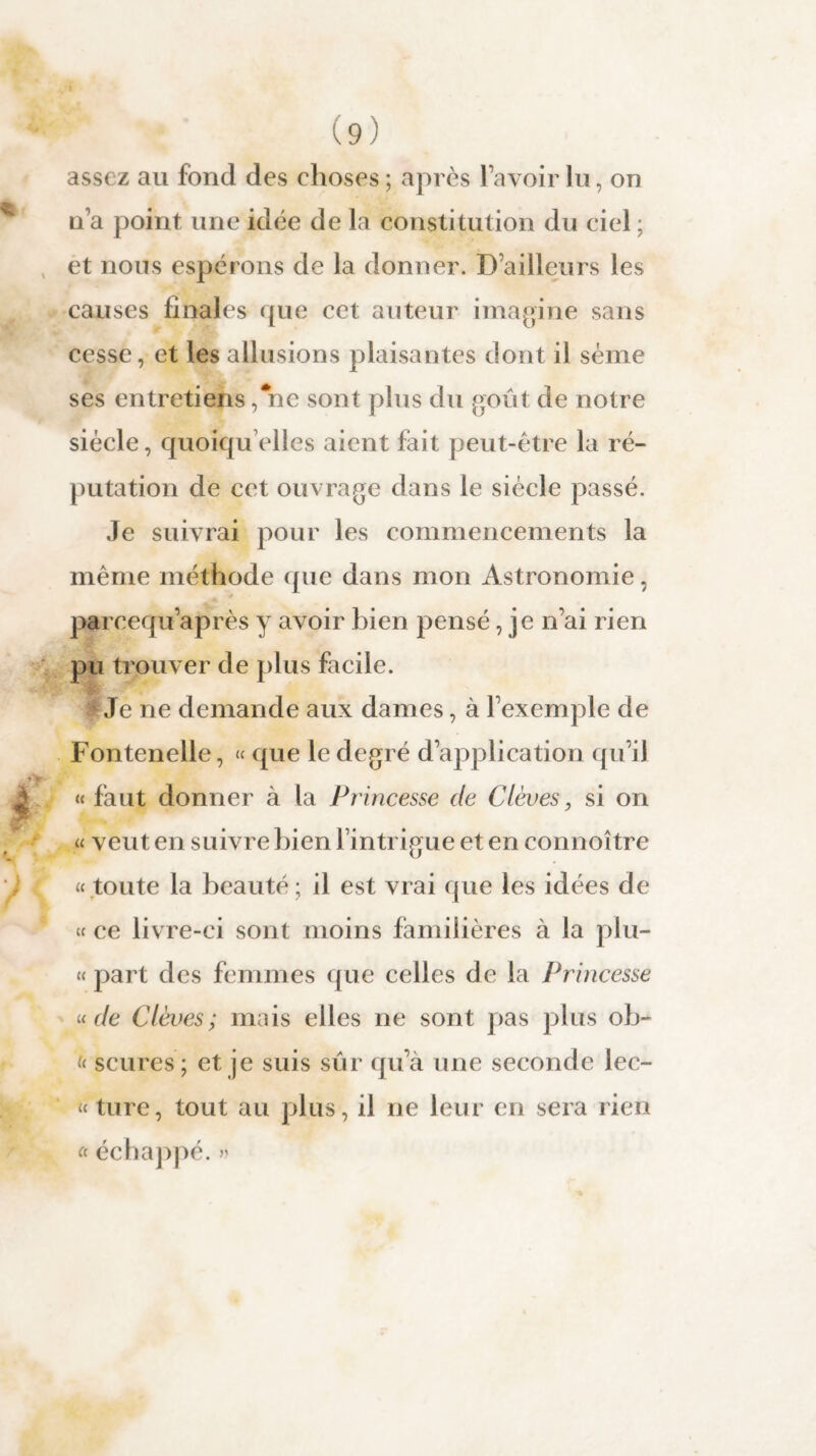 assez au fond des choses ; après l’avoir lu, on n’a point une idée de la constitution du ciel ; et nous espérons de la donner. D’ailleurs les causes finales que cet auteur imagine sans cesse, et les allusions plaisantes dont il sème ses entretiens, ne sont plus du goût de notre siècle, quoiqu elles aient fait peut-être la ré¬ putation de cet ouvrage dans le siècle passé. Je suivrai pour les commencements la même méthode que dans mon Astronomie, pareequ’après y avoir bien pensé, je n’ai rien pu trouver de plus facile. Je ne demande aux dames, à l’exemple de Fontenelle, « que le degré d’application qu’il « faut donner à la Princesse de C lèves, si on « veut en suivre bien l’intrigue et en connoître « toute la beauté; il est vrai que les idées de « ce livre-ci sont moins familières à la plu- « part des femmes que celles de la Princesse «de C lèves ; mais elles ne sont pas plus oh- i( scures; et je suis sûr qu’à une seconde lec- « ture, tout au plus , il ne leur en sera rien « échappé. »