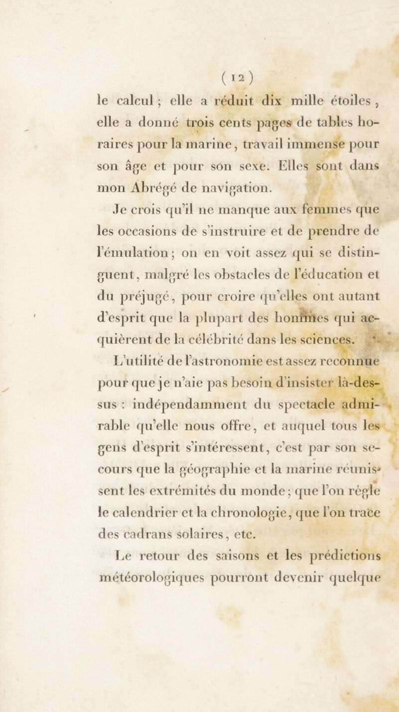 le calcul ; elle a réduit dix mille étoiles , elle a donné trois cents pages de tables ho¬ raires pour la marine, travail immense pour son âge et pour son sexe. Elles sont dans mon Abrégé de navigation. Je crois qu’il ne manque aux femmes que les occasions de s’instruire et de prendre de l’émulation ; on en voit assez qui se distin¬ guent, malgré les obstacles de l’éducation et du préjugé, pour croire qu’elles ont autant d’esprit que la plupart des hommes qui ac¬ quièrent de la célébrité dans les sciences. L’utilité de l’astronomie est assez reconnue pour que je n’aie pas besoin d’insister là-des¬ sus : indépendamment du spectacle admi¬ rable qu’elle nous offre, et auquel tous les gens d’esprit s’intéressent, c’est par son se- cours que la géographie et la marine réunis* sent les extrémités du monde; que l’on règle le calendrier et la chronologie, que l’on trace des cadrans solaires, etc. Le retour des saisons et les prédictions météorologiques pourront devenir quelque