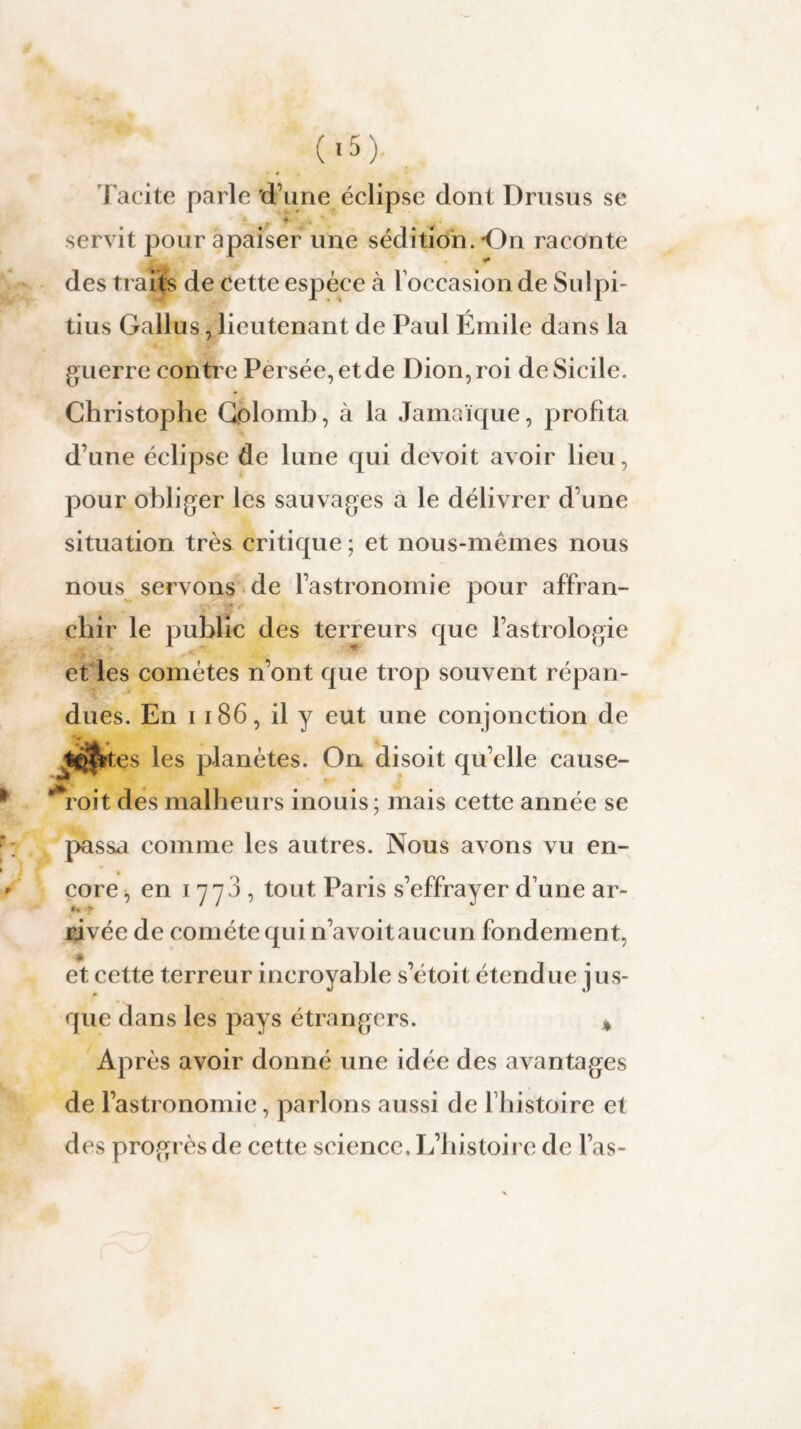 (*5). Tacite parle'd’une éclipse dont Drusus se * servit pour apaiser une sédition. On raconte des trahis de cette espèce à l’occasion de Sulpi- tius Gallus, lieutenant de Paul Emile dans la guerre contre Persée,etde Dion, roi de Sicile. Christophe Colomb, à la Jamaïque, profita d’une éclipse de lune qui devoit avoir lieu, pour obliger les sauvages a le délivrer d’une situation très critique ; et nous-mêmes nous nous servons de l’astronomie pour affran¬ chir le public des terreurs que l’astrologie et les comètes n’ont que trop souvent répan¬ dues. En 1186, il y eut une conjonction de Jfct$rtes les planètes. On disoit qu’elle cause- roit des malheurs inouis; mais cette année se passa comme les autres. Nous avons vu en¬ core , en 1778, tout Paris s’effrayer d’une ar¬ rivée de comète qui n’avoit aucun fondement, * et cette terreur incroyable s’étoit étendue jus- que dans les pays étrangers. * Après avoir donné une idée des avantages de l’astronomie, parlons aussi de l’histoire et des progrès de cette science. L’histoire de l’as-