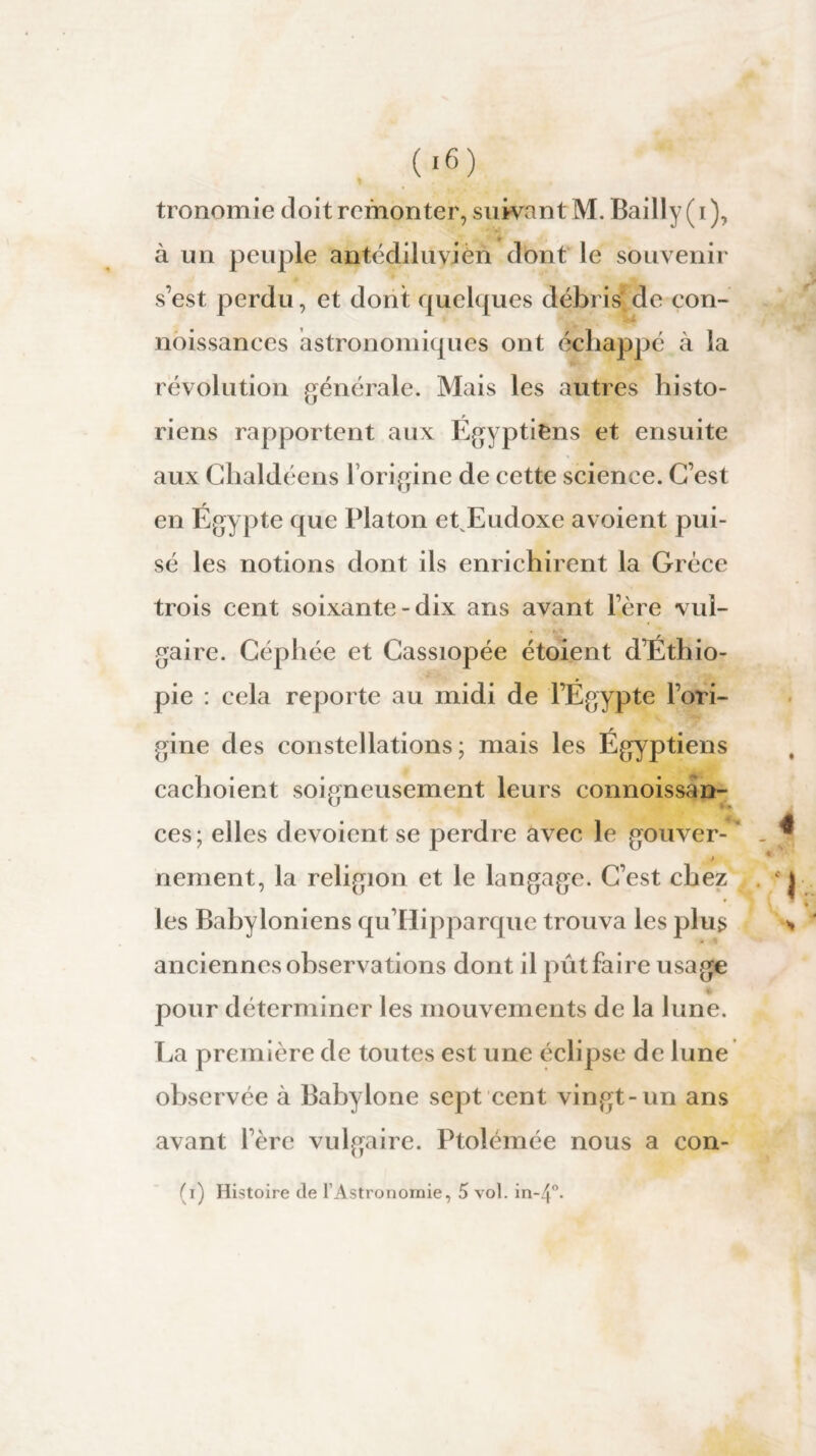 tronomie doit remonter, suivant M. Bailly (i), à un peuple antédiluvien dont le souvenir s’est perdu, et dont quelques débris’ de con- noissanees astronomiques ont échappé à la révolution générale. Mais les autres histo¬ riens rapportent aux Égyptiens et ensuite aux Chaldéens l’origine de cette science. C’est en Égypte que Platon et Eudoxe a voient pui¬ sé les notions dont ils enrichirent la Grèce trois cent soixante-dix ans avant 1ère vul¬ gaire. Céphée et Cassiopée étoient d’Éthio¬ pie : cela reporte au midi de l’Égypte l’ori¬ gine des constellations; mais les Égyptiens cachoient soigneusement leurs connoissàn- ces ; elles dévoient se perdre avec le gouver- t nement, la religion et le langage. C’est chez les Babyloniens qu’Hipparque trouva les plus anciennes observations dont il pût faire usage pour déterminer les mouvements de la lune. La première de toutes est une éclipse de lune observée à Babylone sept cent vingt-un ans avant l’ère vulgaire. Ptolémée nous a con-