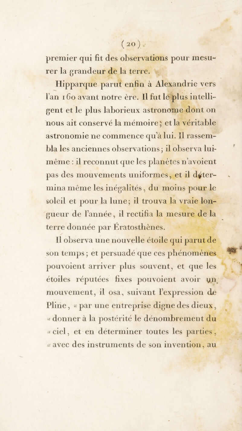 (20).- premier qui fit des observations pour mesu¬ rer la grandeur de la terre. Hipparque parut enfin à Alexandrie vers fan 160 avant notre ère. Il fut le plus intelli¬ gent et le plus laborieux astronome dont on nous ait conservé la mémoire; et la véritable astronomie ne commence qu’à lui. ïl rassem¬ bla les anciennes observations ; il observa lui- même : il reconnut que les planètes n avoient pas des mouvements uniformes, et il déter¬ mina même les inégalités, du moins pour le soleil et pour la lune; il trouva la vraie lon¬ gueur de l’année, il rectifia la mesure de la terre donnée par Ératosthènes. Il observa une nouvelle étoile qui parut de son temps ; et persuadé que ces phénomènes pouvoient arriver plus souvent, et que les étoiles réputées fixes pouvoient avoir yn mouvement, il osa, suivant l’expression de Pline, « par une entreprise digne des dieux, « donner à la postérité le dénombrement du « ciel, et en déterminer toutes les parties, * avec des instruments de son invention, au