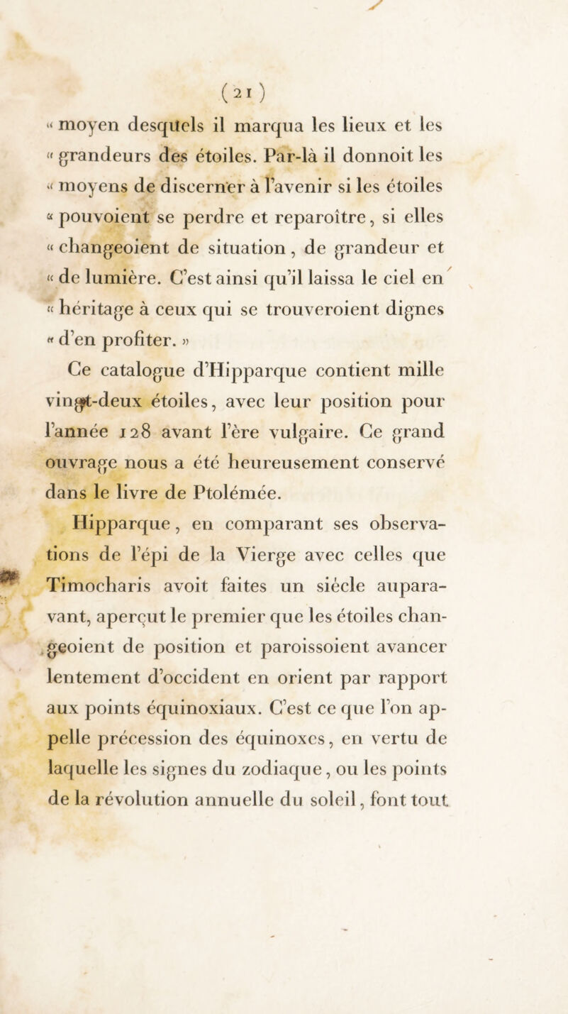 “ moyen desquels il marqua les lieux et les « grandeurs des étoiles. Par-là il donnoit les “ moyens de discerner à l’avenir si les étoiles a pouvoient se perdre et reparoître, si elles « changeoient de situation, de grandeur et « de lumière. C’est ainsi qu’il laissa le ciel en « héritage à ceux qui se trouveroient dignes « d’en profiter. » Ce catalogue d’Hipparque contient mille vin^t-deux étoiles, avec leur position pour l’année 128 avant 1ère vulgaire. Ce grand ouvrage nous a été heureusement conservé dans le livre de Ptolémée. Hipparque, en comparant ses observa¬ tions de l’épi de la Vierge avec celles que Timocharis avoit faites un siècle aupara¬ vant, aperçut le premier que les étoiles chan¬ geoient de position et paroissoient avancer lentement d’occident en orient par rapport aux points équinoxiaux. C’est ce que l’on ap¬ pelle précession des équinoxes, en vertu de laquelle les signes du zodiaque, ou les points de la révolution annuelle du soleil, font tout
