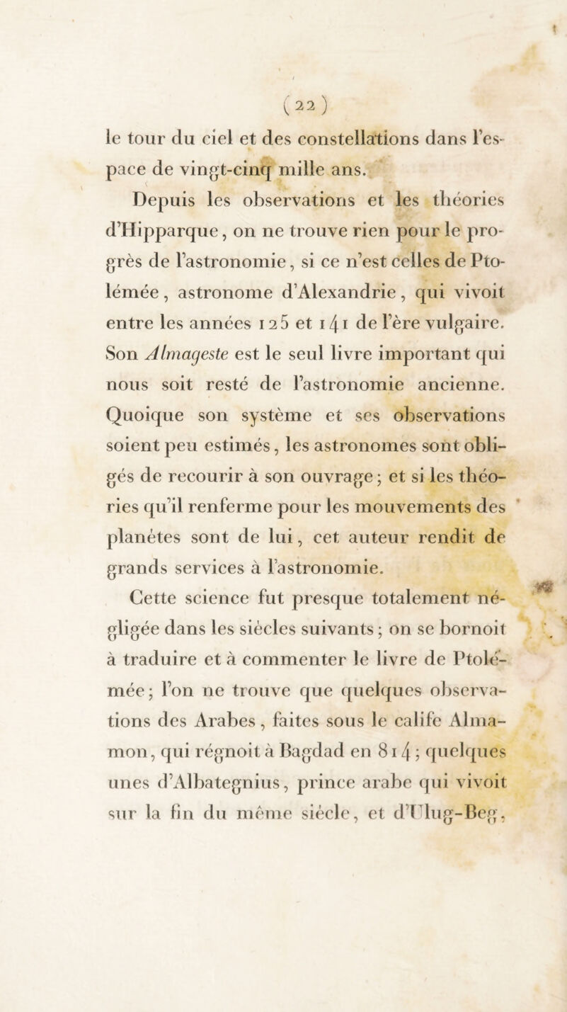 le tour du ciel et des constellations dans l’es¬ pace de vingt-cinq mille ans. Depuis les observations et les théories d’Hipparque, on ne trouve rien pour le pro¬ grès de l’astronomie, si ce n’est celles de Pto- lémée, astronome d’Alexandrie, qui vivoit entre les années 12 5 et 141 de 1ère vulgaire. Son Almageste est le seul livre important qui nous soit resté de l’astronomie ancienne. Quoique son système et ses observations soient peu estimés, les astronomes sont obli¬ gés de recourir à son ouvrage ; et si les théo¬ ries qu’il renferme pour les mouvements des planètes sont de lui, cet auteur rendit de grands services à l’astronomie. Cette science fut presque totalement né¬ gligée dans les siècles suivants ; on se bornoit à traduire et à commenter le livre de Ptolé- mée; l’on ne trouve que quelques observa¬ tions des Arabes, faites sous le calife Alma- mon, qui régnoit à Bagdad en 81 !\ ; quelques unes d’Albategnius, prince arabe qui vivoit sur la fin du même siècle, et d l lug-Beg,