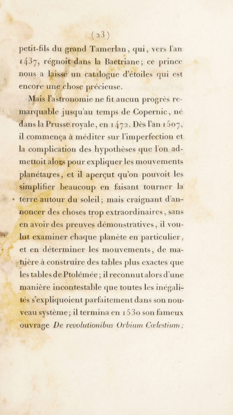 petit-fils du grand Tamerlan, qui, vers Tari # 14^7? régnoit dans la Bactriane; ce prince nous a laissé un catalogue d’étoiles qui est encore une chose précieuse. Mais l’astronomie ne fit aucun progrès re¬ marquable jusqu’au temps de Copernic, né dans la Prusse royale, en 1472. Dès l’an 1 $07, il commença à méditer sur l’imperfection et la complication des hypothèses que Ion ad¬ mettait aloijs pour expliquer les mouvements planétaires, et il aperçut qu’on pouvoit les simplifier beaucoup en faisant tourner la * terre autour du soleil ; mais craignant d’an¬ noncer des choses trop extraordinaires, sans en avoir des preuves démonstratives, il vou¬ lut examiner chaque planète en particulier, et en déterminer les mouvements, de ma¬ nière à construire des tables plus exactes que les tables de Ptolémée ; il reconnut alors d’une manière incontestable que toutes les inégali¬ tés s’expliquoient parfaitement dans son nou¬ veau système; il termina en 1 53o son fameux ouvrage De revolutionibus Orbium Cœlestiimi ;