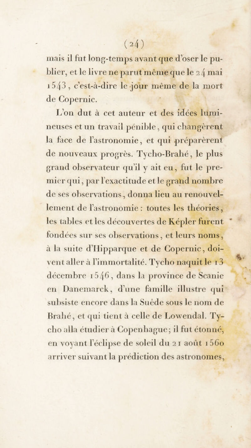 04) mais il fut long-temps avant que d’oser le pu¬ blier, et le livre ne parut même que le 24 mai i543 , c’est-à-dire le jour même de la mort de Copernic. L’on dut à cet auteur et des idées lumi¬ neuses et un travail pénible, qui changèrent la face de l’astronomie, et qui préparèrent de nouveaux progrès. Tycho-Brahé, le plus grand observateur qu’il y ait eu, fut le pre¬ mier qui, par l’exactitude et le grand nombre de ses observations, donna lieu au renouvel¬ lement de l’astronomie : toutes les théories, les tables et les découvertes de Képler furent fondées sur ses observations, et leurs noms, à la suite d’Hipparque et de Copernic, doi¬ vent aller à l’immortalité. Tycho naquit le 13 décembre 1 546 , dans la province de Scanie en Danemarck, d’une famille illustre qui subsiste encore dans la Suède sous le nom de Brahé, et qui tient à celle de Lowendal. Ty¬ cho alla étudier à Copenhague; il fut étonné, en voyant l’éclipse de soleil du 21 août 1 560 arriver suivant la prédiction des astronomes,