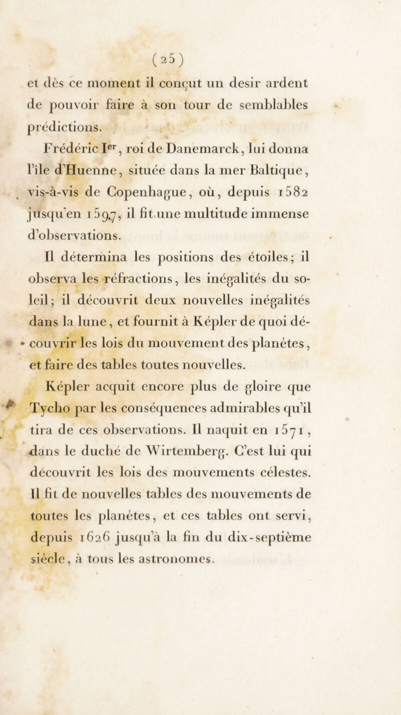 et dès ce moment il conçut un désir ardent de pouvoir faire à son tour de semblables prédictions. Frédéric Ier, roi de Danemarck, lui donna file d'Huenne, située dans la mer Baltique, vis-à-vis de Copenhague, où, depuis i582 jusqu'en 159.^7 il fit une multitude immense d’observations. Il détermina les positions des étoiles; il observa les réfractions, les inégalités du so¬ leil; il découvrit deux nouvelles inégalités dans la lune, et fournit à Kepler de quoi dé- • couvrir les lois du mouvement des planètes, et faire des tables toutes nouvelles. Képler acquit encore plus de gloire que Tycho par les conséquences admirables qu’il tira de ces observations. Il naquit en 15y 1 , dans le duché de Wirtemberg. C’est lui qui découvrit les lois des mouvements célestes. Il fit de nouvelles tables des mouvements de toutes les planètes, et ces tables ont servi, depuis 1626 jusqu’à la fin du dix-septième siècle, à tous les astronomes.