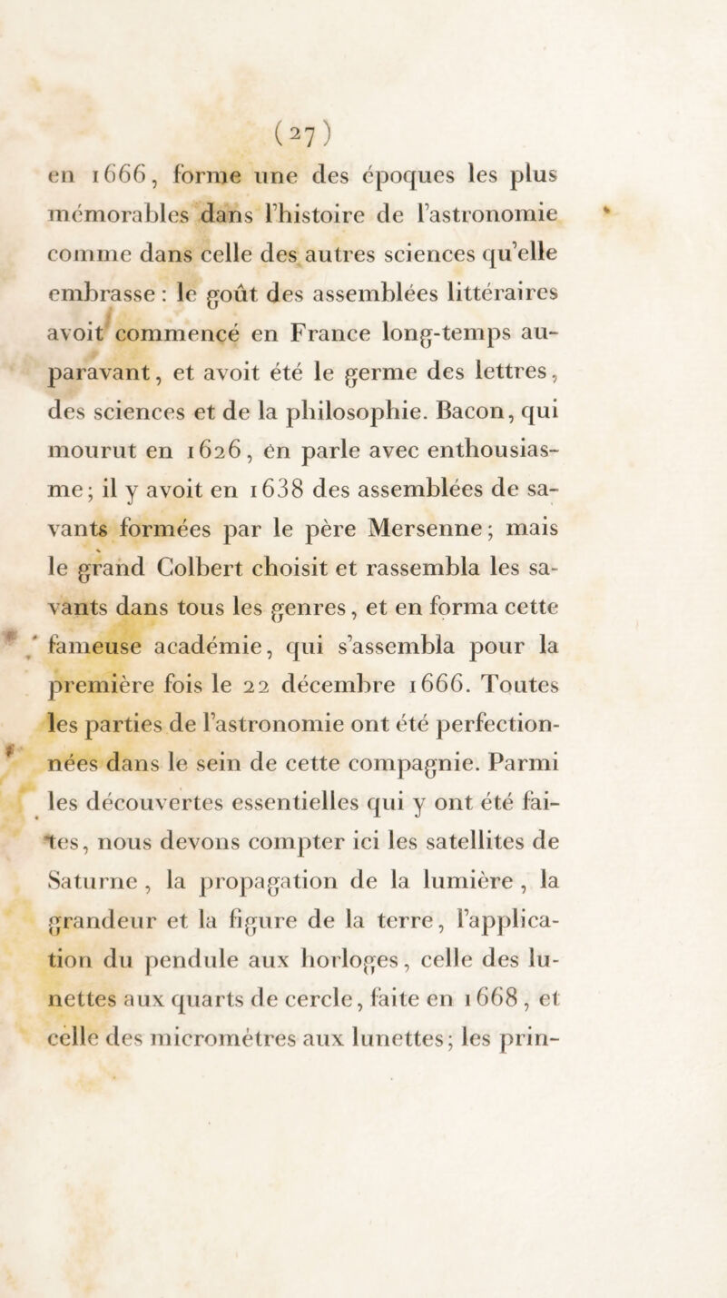 en 1666, forme une des époques les plus mémorables dans l histoire de lastronomie comme dans celle des autres sciences qu’elle embrasse : le goût des assemblées littéraires avoit commencé en France long-temps au¬ paravant , et avoit été le germe des lettres, des sciences et de la philosophie. Bacon, qui mourut en 1626, en parle avec enthousias¬ me; il y avoit en 1638 des assemblées de sa¬ vants formées par le père Mersenne; mais % le grand Colbert choisit et rassembla les sa¬ vants dans tous les genres, et en forma cette fameuse académie, qui s’assembla pour la première fois le 22 décembre 1666. Toutes les parties de l’astronomie ont été perfection¬ nées dans le sein de cette compagnie. Parmi les découvertes essentielles qui y ont été fai¬ tes, nous devons compter ici les satellites de Saturne , la propagation de la lumière , la grandeur et la figure de la terre, l’applica¬ tion du pendule aux horloges, celle des lu¬ nettes aux quarts de cercle, faite en 1668 , et celle des micromètres aux lunettes; les prin-