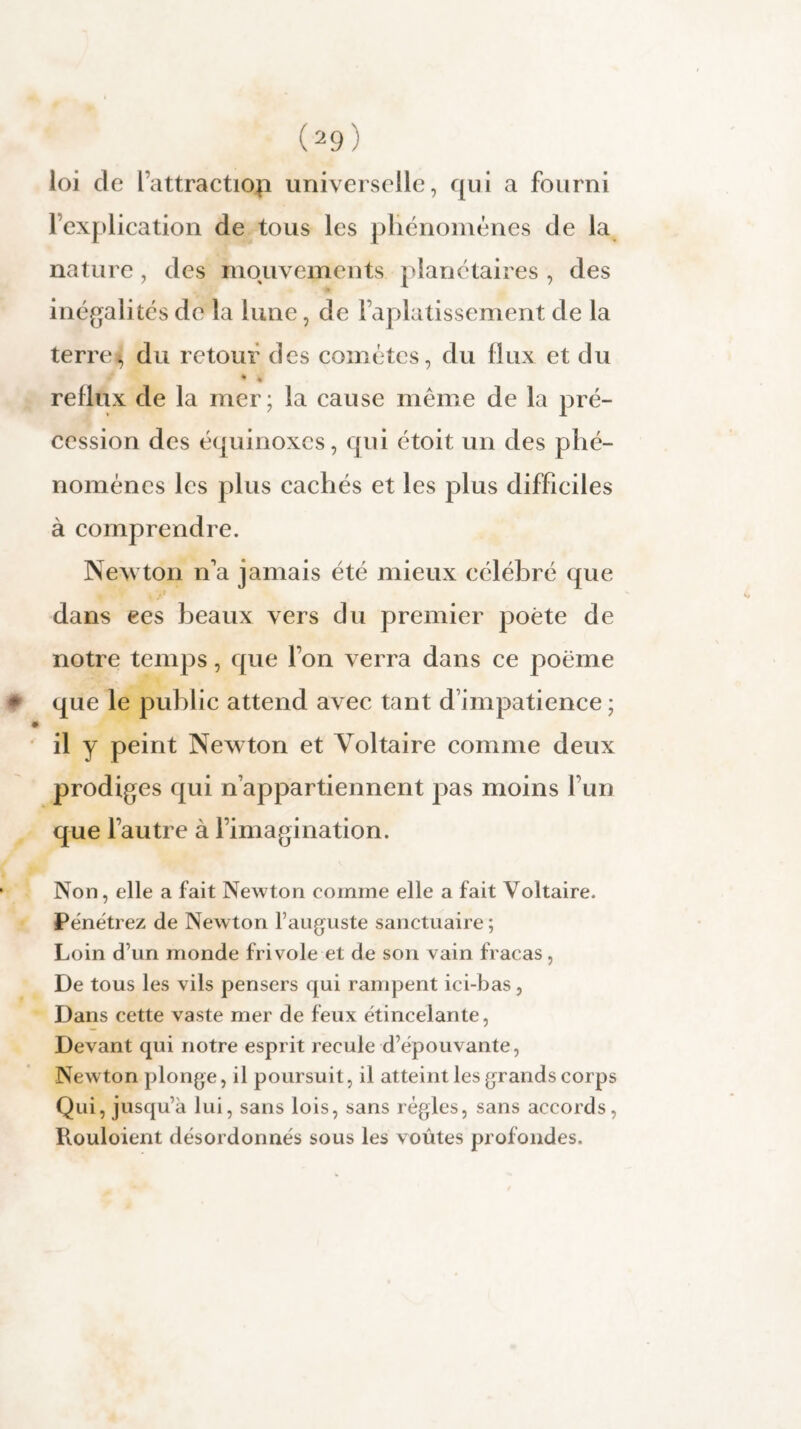 loi de l’attractiop universelle, qui a fourni l’explication de tous les phénomènes de la nature, des mouvements planétaires , des inégalités de la lune, de l’aplatissement de la terre^j du retour des comètes, du flux et du * » reflux de la mer; la cause même de la pré¬ cession des équinoxes, qui étoit un des phé¬ nomènes les plus cachés et les plus difficiles à comprendre. Newton n'a jamais été mieux célébré que dans ees beaux vers du premier poète de notre temps, que l’on verra dans ce poème * que le public attend avec tant d’impatience ; il y peint Newton et Voltaire comme deux prodiges qui n’appartiennent pas moins l’un que l’autre à l’imagination. Non, elle a fait Newton comme elle a fait Voltaire. Pënëtrez de Newton l’auguste sanctuaire ; Loin d’un monde frivole et de son vain fracas, De tous les vils pensers qui rampent ici-bas, Dans cette vaste mer de feux ëtincelante, Devant qui notre esprit recule d’épouvante, Newton plonge, il poursuit, il atteint les grands corps Qui, jusqu’à lui, sans lois, sans règles, sans accords, Rouloient désordonnés sous les voûtes profondes.