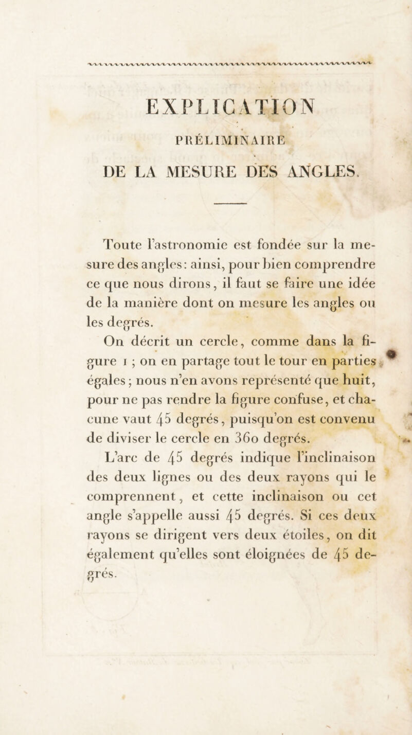 EXPLICATION PRÉLIMINAIRE DE LA MESURE DES ANGLES. Toute l’astronomie est fondée sur la me¬ sure des angles: ainsi, pour bien comprendre ce que nous dirons, il faut se faire une idée de la manière dont on mesure les angles ou les degrés. On décrit un cercle, comme dans la fi¬ gure i ; on en partage tout le tour en parties égales ; nous n’en avons représenté que huit, pour ne pas rendre la figure confuse, et cha¬ cune vaut 45 degrés, puisqu’on est convenu de diviser le cercle en 36o degrés. L’arc de 45 degrés indique l’inclinaison des deux lignes ou des deux rayons qui le comprennent, et cette inclinaison ou cet angle s’appelle aussi 45 degrés. Si ces deux rayons se dirigent vers deux étoiles, on dit également qu’elles sont éloignées de 45 de-