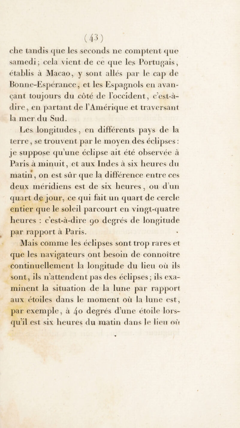 clie tandis que les seconds ne comptent que samedi; cela vient de ce que les Portugais, établis à Macao, y sont allés par le cap de Bonne-Espérance, et les Espagnols en avan¬ çant toujours du côté de l’occident, c’est-à- dire, en partant de l’Amérique et traversant la mer du Sud. Les longitudes, en différents pays de la terre, se trouvent par le moyen des éclipses : je suppose qu’une éclipse ait été observée à Paris à minuit, et aux Indes à six heures du matin, on est sur que la différence entre ces deux méridiens est de six heures, ou d’un quart de jour, ce qui fait un quart de cercle entier que le soleil parcourt en vingt-quatre heures : c’est-à-dire 90 degrés de longitude par rapport à Paris. Mais comme les éclipses sont trop rares et que les navigateurs ont besoin de connoître continuellement la longitude du lieu où ils sont, ils n’attendent pas des éclipses; ils exa¬ minent la situation de la lune par rapport aux étoiles dans le moment où la lune est, par exemple, à /\o degrés d’une étoile lors¬ qu’il est six heures du matin dans le lieu où