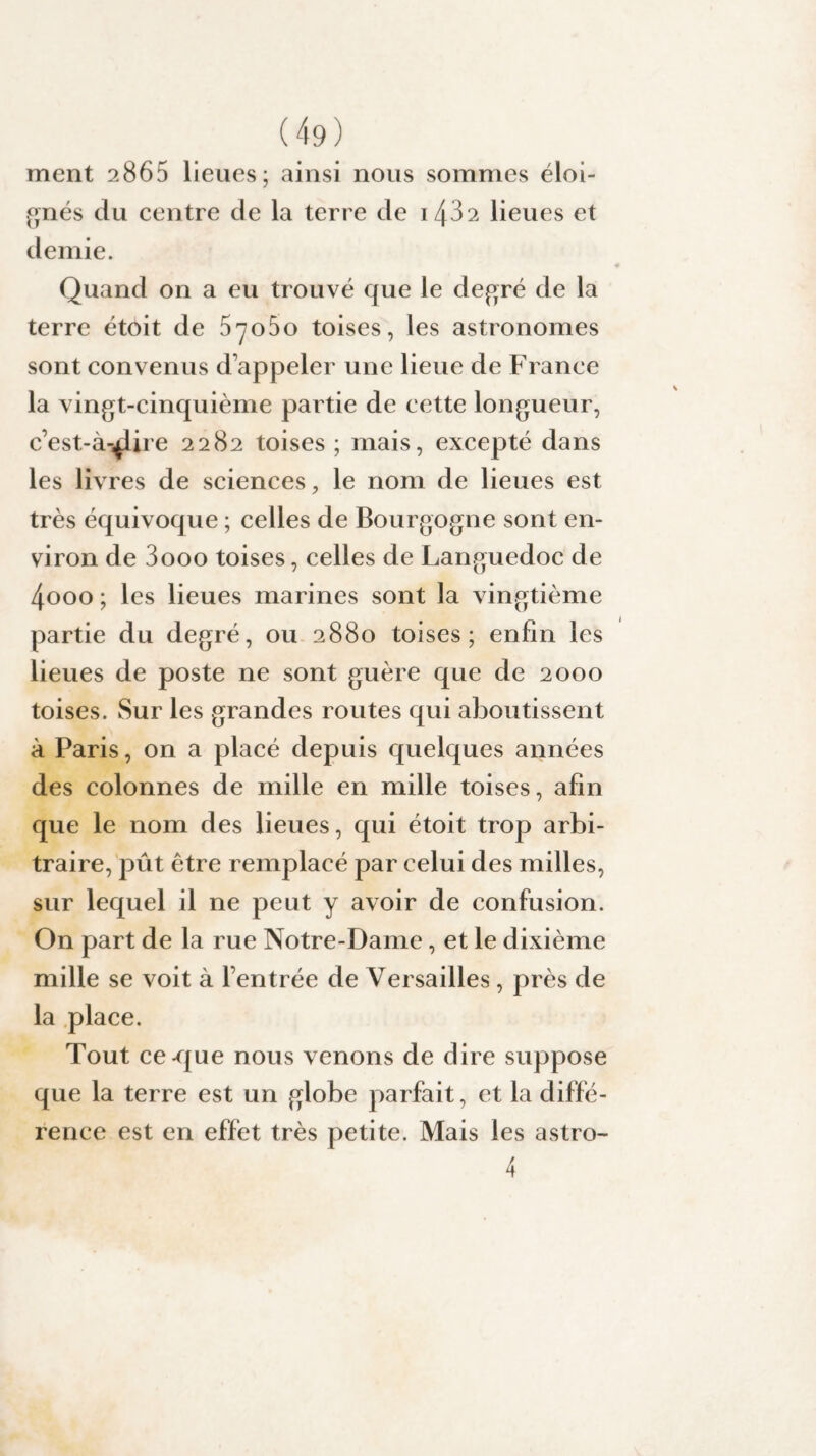 ment 2865 lieues; ainsi nous sommes éloi¬ gnés du centre de la terre de 143 2 lieues et demie. Quand on a eu trouvé que le degré de la terre étoit de 57060 toises, les astronomes sont convenus d’appeler une lieue de France la vingt-cinquième partie de cette longueur, c’est-à-^lire 2282 toises ; mais, excepté dans les livres de sciences, le nom de lieues est très équivoque ; celles de Bourgogne sont en¬ viron de 3000 toises, celles de Languedoc de 4ooo ; les lieues marines sont la vingtième partie du degré, ou 2880 toises; enfin les lieues de poste ne sont guère que de 2000 toises. Sur les grandes routes qui aboutissent à Paris, on a placé depuis quelques années des colonnes de mille en mille toises, afin que le nom des lieues, qui étoit trop arbi¬ traire, pût être remplacé par celui des milles, sur lequel il ne peut y avoir de confusion. On part de la rue Notre-Dame, et le dixième mille se voit à l’entrée de Versailles, près de la place. Tout ce-que nous venons de dire suppose que la terre est un globe parfait, et la diffé¬ rence est en effet très petite. Mais les astro- 4