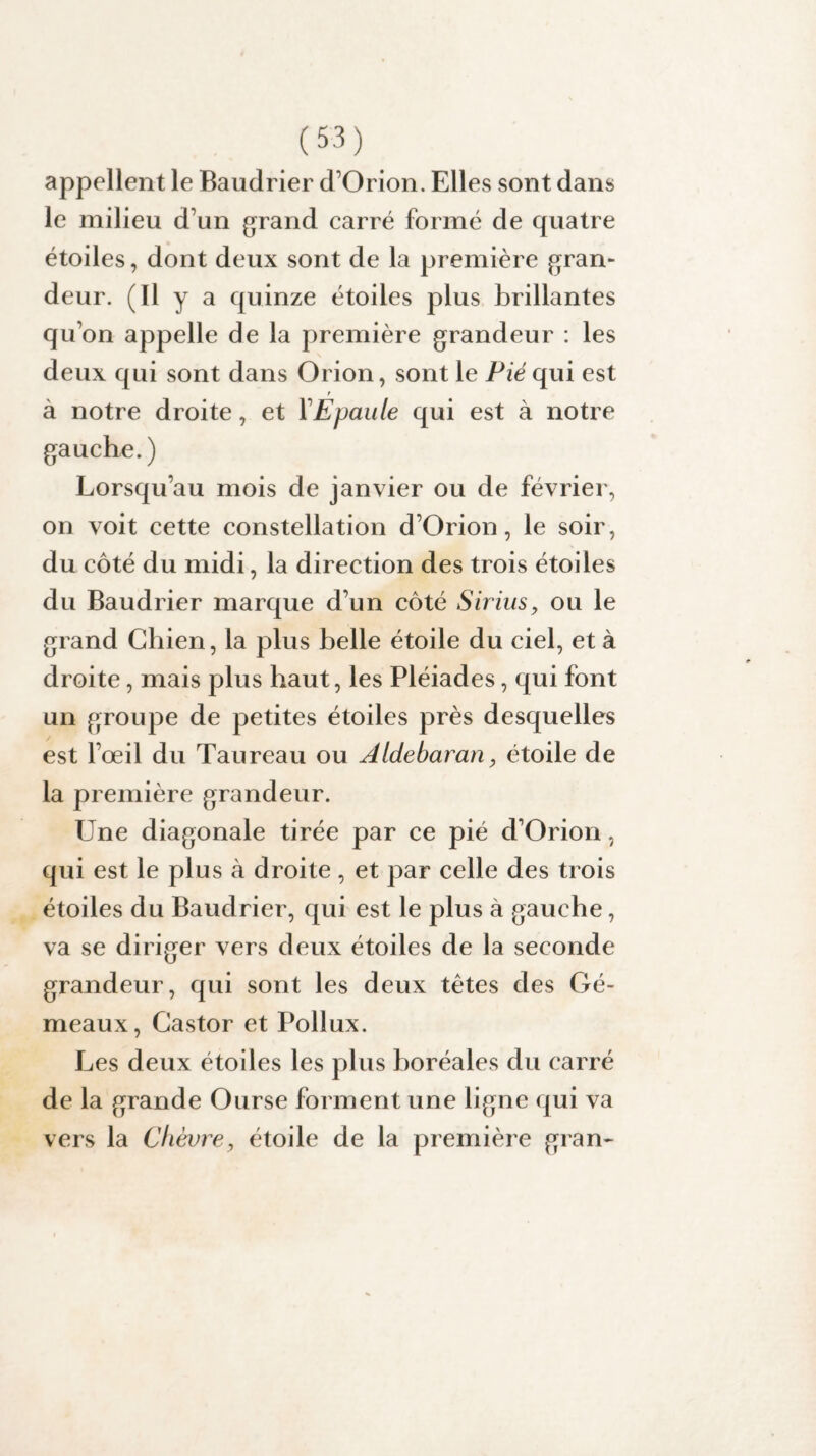 appellent le Baudrier d’Orion. Elles sont dans le milieu d’un grand carré formé de quatre étoiles, dont deux sont de la première gran¬ deur. (Il y a quinze étoiles plus brillantes qu’on appelle de la première grandeur : les deux qui sont dans Orion, sont le Fié qui est à notre droite, et YEpaule qui est à notre gauche.) Lorsqu’au mois de janvier ou de février, on voit cette constellation d’Orion, le soir, du côté du midi, la direction des trois étoiles du Baudrier marque d’un côté Sirius, ou le grand Chien, la plus belle étoile du ciel, et à droite, mais plus haut, les Pléiades, qui font un groupe de petites étoiles près desquelles est l’œil du Taureau ou Aldebaran, étoile de la première grandeur. Une diagonale tirée par ce pié d’Orion, qui est le plus à droite , et par celle des trois étoiles du Baudrier, qui est le plus à gauche, va se diriger vers deux étoiles de la seconde grandeur, qui sont les deux têtes des Gé¬ meaux, Castor et Pollux. Les deux étoiles les plus boréales du carré de la grande Ourse forment une ligne qui va vers la Chèvre, étoile de la première gran-