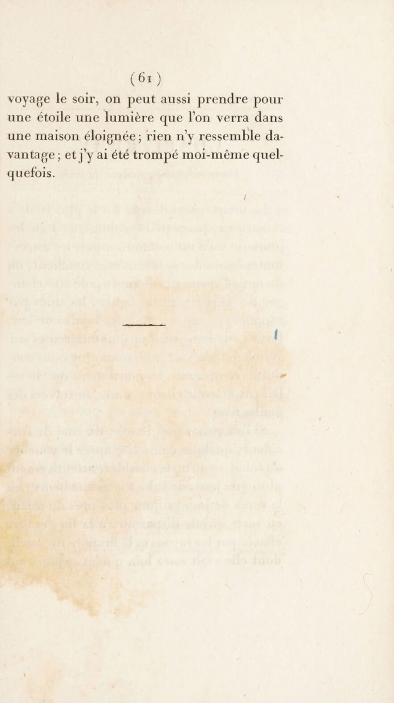 voyage le soir, on peut aussi prendre pour une étoile une lumière que Ton verra dans une maison éloignée ; rien n y ressemble da¬ vantage ; et j’y ai été trompé moi-même quel¬ quefois. / I