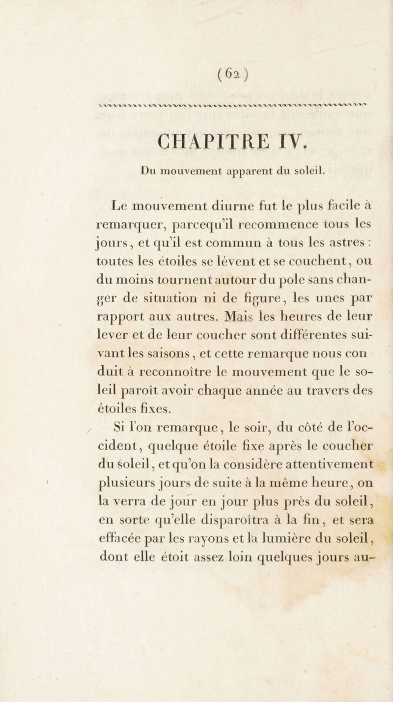 V XX. X/XX TU X A V'» XX/XXXX xxx A k XXX XX X X.'' CHAPITRE IV. Du mouvement apparent du soleil. Le mouvement diurne fut !e plus facile a remarquer, parcequ’il recommence tous les jours, et qu’il est commun à tous les astres : toutes les étoiles se lèvent et se couchent, ou du moins tournent autour du pôle sans chan¬ ger de situation ni de figure, les unes par rapport aux autres. Mais les heures de leur lever et de leur coucher sont différentes sui¬ vant les saisons, et cette remarque nous con duit à reconnoître le mouvement que le so¬ leil paroît avoir chaque année au travers des étoiles fixes. Si Ion remarque, le soir, du côté de l’oc¬ cident, quelque étoile fixe après le coucher du soleil, et qu’on la considère attentivement plusieurs jours de suite à la même heure, on la verra de jour en jour plus près du soleil, en sorte qu’elle disparoîtra à la fin, et sera effacée par les rayons et la lumière du soleil, dont elle étoit assez loin quelques jours au-