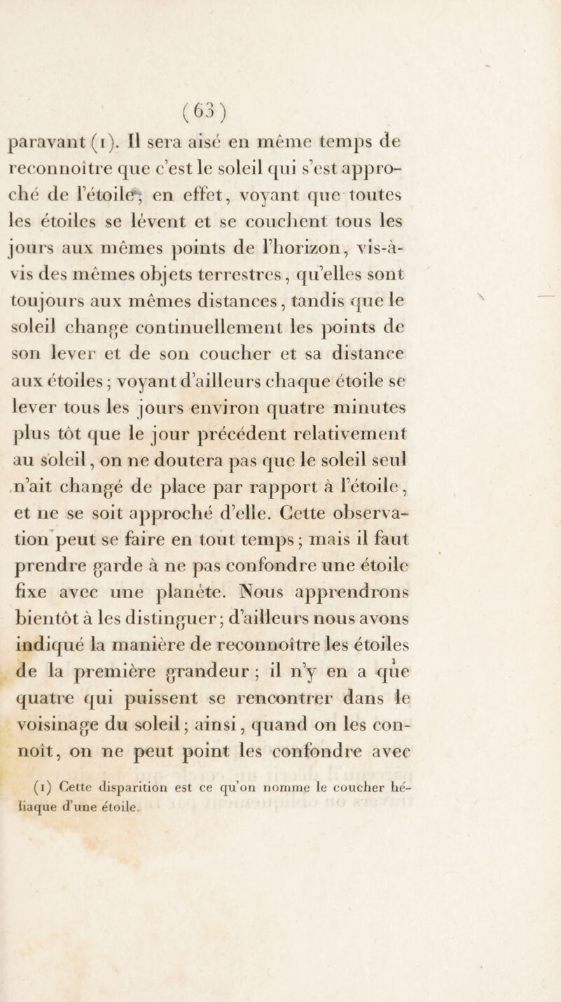 reeonnoître que c’est le soleil qui s’est appro¬ ché de l’étoile; en effet, voyant que toutes les étoiles se lèvent et se couchent tous les jours aux mêmes points de l’horizon, vis-à- vis des mêmes objets terrestres, qu’elles sont toujours aux mêmes distances, tandis que le soleil change continuellement les points de son lever et de son coucher et sa distance aux étoiles ; voyant d’ailleurs chaque étoile se lever tous les jours environ quatre minutes plus tôt que le jour précédent relativement au soleil, on ne doutera pas que le soleil seul n’ait changé de place par rapport à l’étoile, et ne se soit approché d’elle. Cette observa¬ tion peut se faire en tout temps ; mais il faut prendre garde à ne pas confondre une étoile fixe avec une planète. Nous apprendrons bientôt à les distinguer; d’ailleurs nous avons indiqué la manière de reeonnoître les étoiles de la première grandeur ; il n’y en a que quatre qui puissent se rencontrer dans le voisinage du soleil ; ainsi, quand on les con- noît, on ne peut point les confondre avec (i) Cette disparition est ce qu’on nomme le coucher hë- liaque d’une ëtoile.