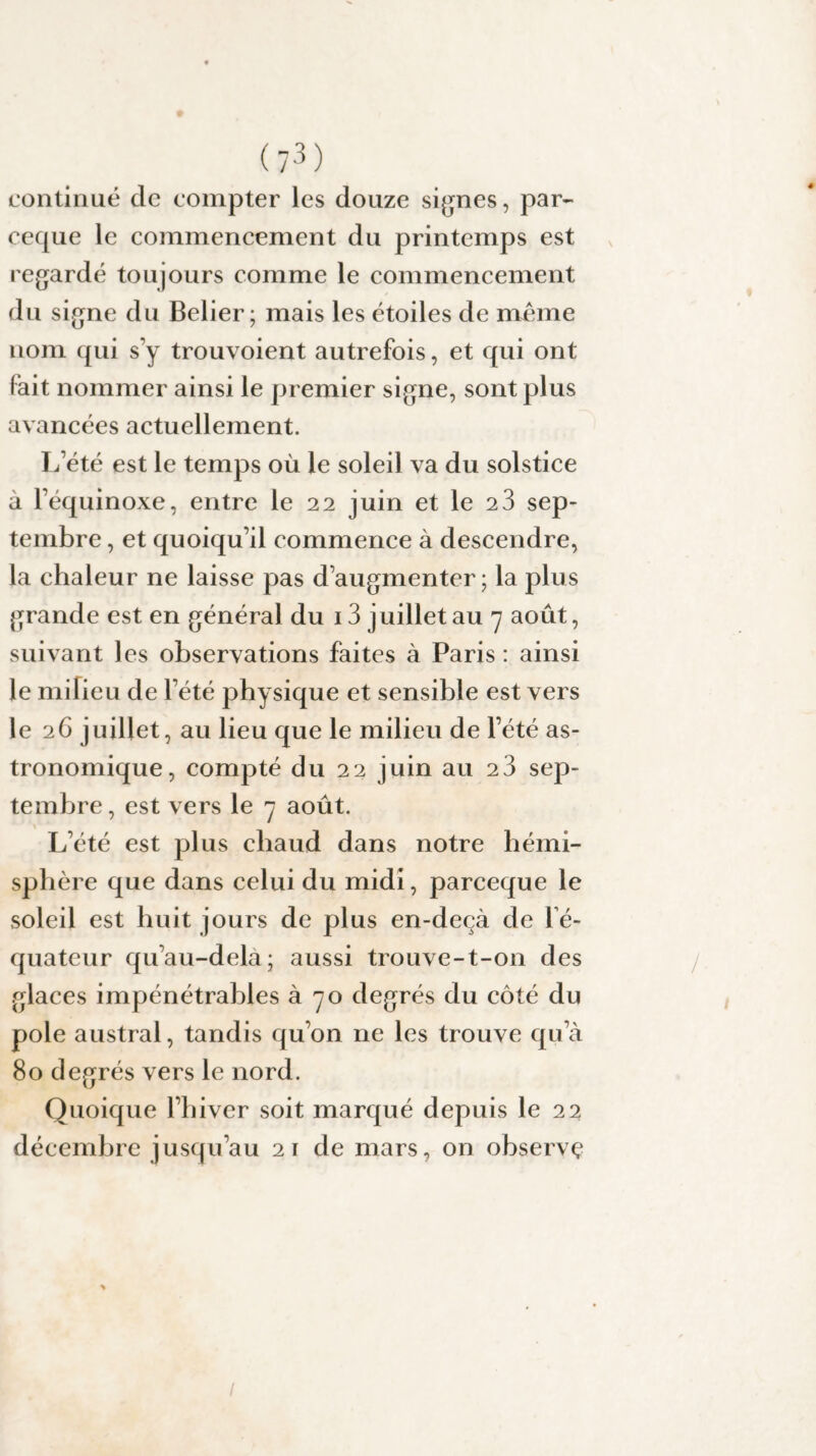 continué de compter les douze signes, par- ceque le commencement du printemps est regardé toujours comme le commencement du signe du Belier ; mais les étoiles de meme nom qui s’y trouvoient autrefois, et qui ont lait nommer ainsi le premier signe, sont plus avancées actuellement. L’été est le temps où le soleil va du solstice à l’équinoxe, entre le 22 juin et le 2 3 sep¬ tembre , et quoiqu’il commence à descendre, la chaleur ne laisse pas d’augmenter; la plus grande est en général du 13 juillet au 7 août, suivant les observations faites à Paris : ainsi le milieu de l’été physique et sensible est vers le 26 juillet, au lieu que le milieu de l’été as¬ tronomique, compté du 22 juin au 2 3 sep¬ tembre , est vers le 7 août. L’été est plus chaud dans notre hémi¬ sphère que dans celui du midi, parceque le soleil est huit jours de plus en-deçà de l’é¬ quateur qu’au-dela; aussi trouve-t-on des glaces impénétrables a degrés du côté du pôle austral, tandis qu’on ne les trouve qu’à 80 degrés vers le nord. Quoique l’hiver soit marqué depuis le 22 décembre jusqu’au 21 de mars, on observç /