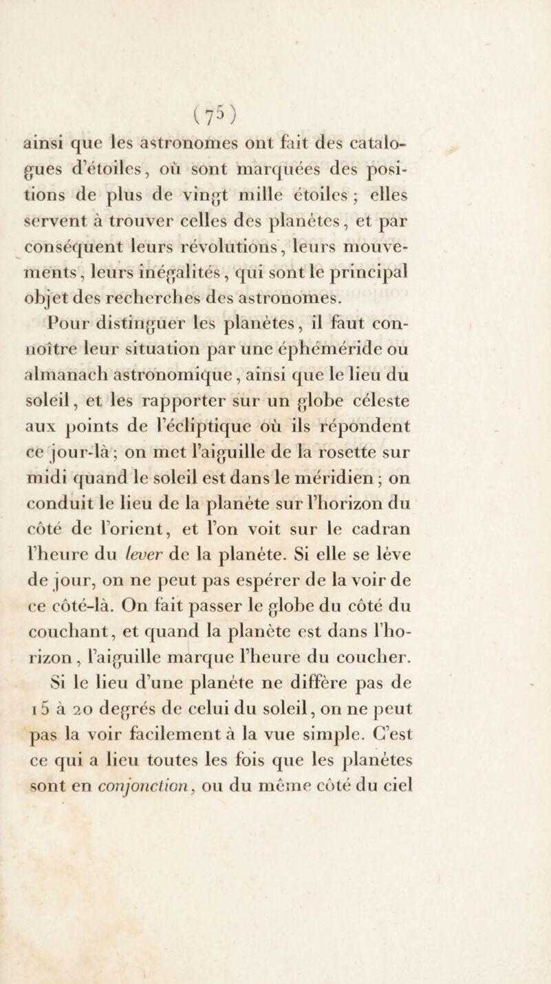 ainsi que les astronomes ont fait des catalo¬ gues détoiles, où sont marquées des posi¬ tions de plus de vingt mille étoiles ; elles servent à trouver celles des planètes, et par conséquent leurs révolutions, leurs mouve¬ ments , leurs inégalités, qui sont le principal objet des recherches des astronomes. Pour distinguer les planètes, il faut con- noître leur situation par une éphéméride ou almanach astronomique, ainsi que le lieu du soleil, et les rapporter sur un globe céleste aux points de fécliptique où ils répondent ce jour-là; on met l’aiguille de la rosette sur midi quand le soleil est dans le méridien ; on conduit le lieu de la planète sur l’horizon du côté de l’orient, et l’on voit sur le cadran l’heure du lever de la planète. Si elle se lève de jour, on ne peut pas espérer de la voir de ce côté-là. On fait passer le globe du côté du couchant, et quand la planète est dans l’ho¬ rizon , l’aiguille marque l’heure du coucher. Si le lieu d’une planète ne diffère pas de i 5 à 20 degrés de celui du soleil, on ne peut pas la voir facilement à la vue simple. C’est ce qui a lieu toutes les fois que les planètes sont en conjonction, ou du même côté du ciel