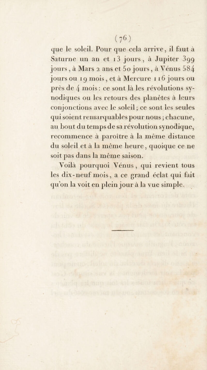 que le soleil. Pour que cela arrive, il faut a Saturne un an et i3 jours, à Jupiter 399 jours, à Mars 2 ans et 5o jours, à Vénus 584 jours ou 19 mois, et à Mercure 1 16 jours ou près de 4 mois : ce sont là les révolutions sy- nodiques ou les retours des planètes à leurs conjonctions avec le soleil ; ce sont les seules qui soient remarquables pour nous ; chacune, au bout du temps de sa révolution synodique, recommence à paroître à la même distance du soleil et à la même heure, quoique ce ne soit pas dans la même saison. Voilà pourquoi Vénus, qui revient tous les dix-neuf mois, a ce grand éclat qui fait qu’on la voit en plein jour à la vue simple.