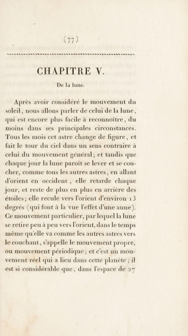 CHAPITRE V. De la lune. Apres avoir considéré le mouvement du soleil, nous allons parler de celui de la lune, qui est encore plus facile à reconnoître, du moins dans ses principales circonstances. Tous les mois cet astre change de figure, et fait le tour du ciel dans un sens contraire à celui du mouvement général; et tandis que chaque jour la lune paroît se lever et se cou¬ cher, comme tous les autres astres, en allant d’orient en occident , elle retarde chaque jour, et reste de plus en plus en arrière des étoiles ; elle recule vers l’orient d’environ 13 degrés (qui font à la vue l’effet d’une aune). Ce mouvement particulier, par lequel la lune se retire peu à peu vers l’orient, dans le temps même qu elle va comme les autres astres vers le couchant, s’appelle le mouvement propre, ou mouvement périodique ; et c’est un mou¬ vement réel qui a lieu dans cette planète ; il est si considérable que, dans l’espace de 27