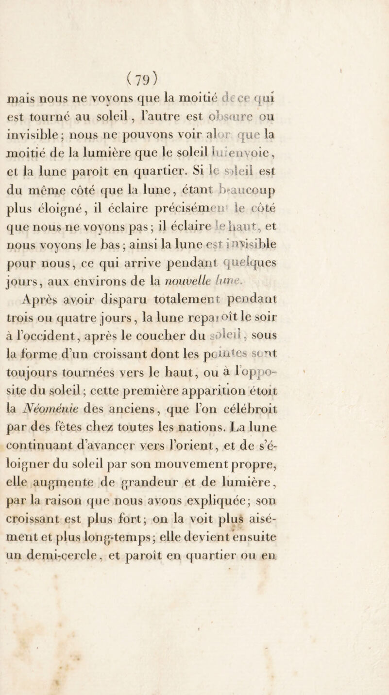 I (79) mais nous ne voyons que la moitié é ce qui est tourné au soleil, l’autre est obture ou invisible; nous ne pouvons voir a) que la moitié de la lumière que le soleil f. envoie, et la lune paroît en quartier. Si le sdeii est du même côté que la lune, étant beaucoup plus éloigné, il éclaire précisémen le côté que nous ne voyons pas ; il éclaire e haut, et nous voyons le bas ; ainsi la lune est : a visible pour nous, ce qui arrive pendant quelques jours, aux environs de la nouvelle lun . Après avoir disparu totalement pendant trois ou quatre jours, la lune repai oit le soir à l’occident, après le coucher du oleil, sous la forme d’un croissant dont les peintes sont toujours tournées vers le haut, ou à 1 oppo¬ site du soleil ; cette première apparition étoit la Néoménie des anciens, que l’on célébroit par des fêtes chez toutes les nations. La lune continuant d’avancer vers l’orient, et de s’é¬ loigner du soleil par son mouvement propre, elle augmente de grandeur et de lumière, par la raison que nous avons expliquée; son croissant est plus fort; on la voit plus aisé¬ ment et plus long-temps; elle devient ensuite un demi-cercle, et paroît en quartier ou en