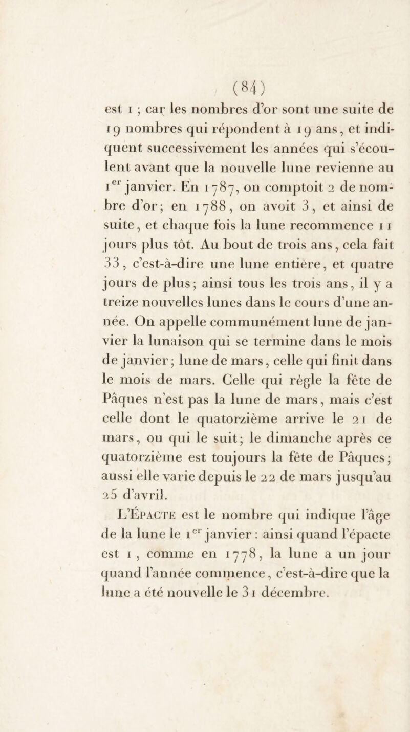 (H) est i ; car les nombres d’or sont une suite de 19 nombres qui répondent à 19 ans, et indi¬ quent successivement les années qui s’écou¬ lent avant que la nouvelle lune revienne au Ier janvier. En 1787, on comptoit 2 de nom¬ bre d’or; en 1788, on avoit 3, et ainsi de suite, et chaque fois la lune recommence 1 1 jours plus tôt. Au bout de trois ans, cela fait 33, c’est-à-dire une lune entière, et quatre jours de plus; ainsi tous les trois ans, il y a treize nouvelles lunes dans le cours d’une an¬ née. On appelle communément lune de jan¬ vier la lunaison qui se termine dans le mois de janvier ; lune de mars, celle qui finit dans le mois de mars. Celle qui régie la fête de Pâques n est pas la lune de mars, mais c’est celle dont le quatorzième arrive le 21 de mars, ou qui le suit; le dimanche après ce quatorzième est toujours la fête de Pâques; aussi elle varie depuis le 22 de mars jusqu’au 2 0 d’avril. L’Epacte est le nombre qui indique l’âge de la lune le ier janvier : ainsi quand l’épacte est 1 , comme en 1778, la lune a un jour quand l’année commence, c’est-à-dire que la lune a été nouvelle le 3 1 décembre.