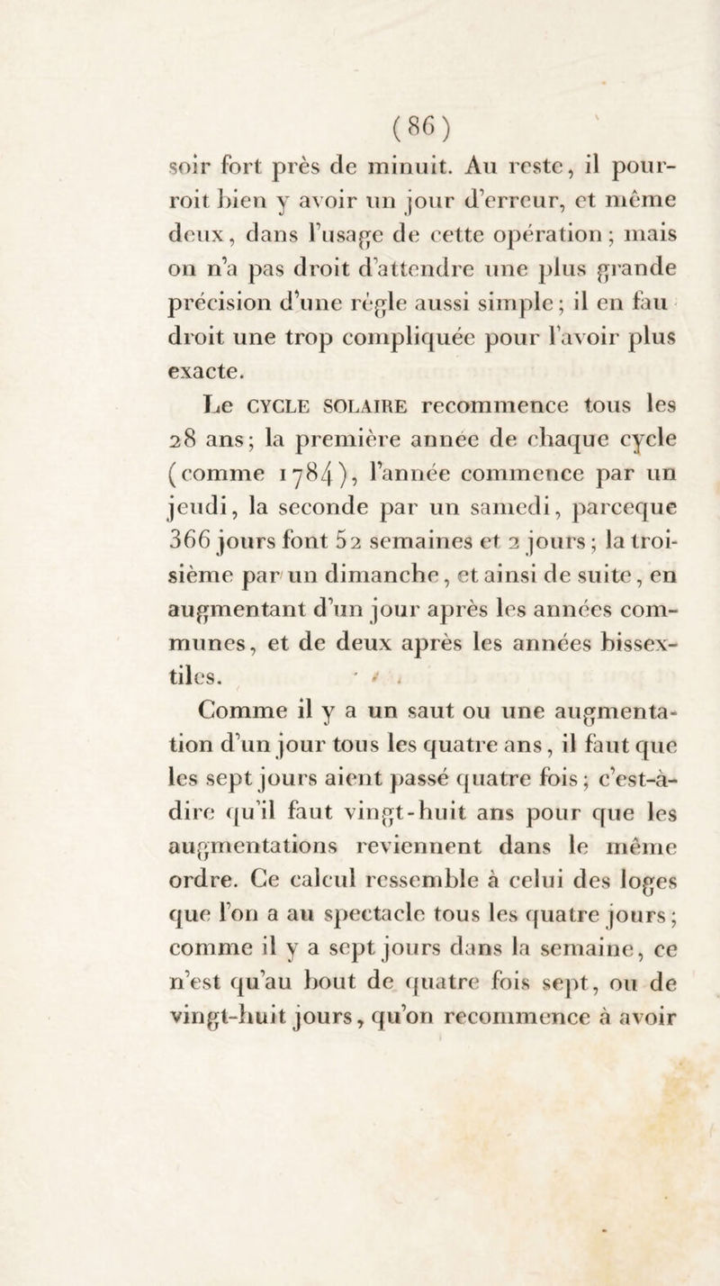 soir fort près de minuit. Au reste, il pour- roit bien y avoir un jour d'erreur, et meme deux, dans l’usage de cette opération; mais on n’a pas droit d’attendre une plus grande précision d’une règle aussi simple; il en fau droit une trop compliquée pour l’avoir plus exacte. Le cycle solaire recommence tous les 28 ans; la première année de chaque cycle (comme 1 y84)«5 l’année commence par un jeudi, la seconde par un samedi, pareeque 366 jours font 52 semaines et 2 jours ; la troi¬ sième par un dimanche, et ainsi de suite, en augmentant d’un jour après les années com¬ munes, et de deux après les années bissex¬ tiles. ' * . ( Comme il y a un saut ou une augmenta¬ tion d’un jour tous les quatre ans, il faut que les sept jours aient passé quatre fois; c’est-à- dire qu’il faut vingt-huit ans pour que les augmentations reviennent dans le même ordre. Ce calcul ressemble à celui des loges que l’on a au spectacle tous les quatre jours; comme il y a sept jours dans la semaine, ce n’est qu’au bout de quatre fois sept, ou de vingt-huit jours, qu’on recommence à avoir