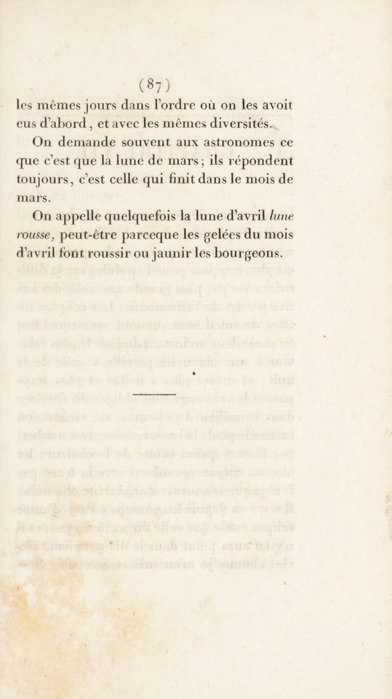 les mêmes jours dans l’ordre où on les avoit eus d’abord, et avec les mêmes diversités. On demande souvent aux astronomes ce que c’est que la lune de mars ; ils répondent toujours, c’est celle qui finit dans le mois de mars. On appelle quelquefois la lune d’avril lune rousse9 peut-être pareeque les gelées du mois d’avril font roussir ou jaunir les bourgeons.