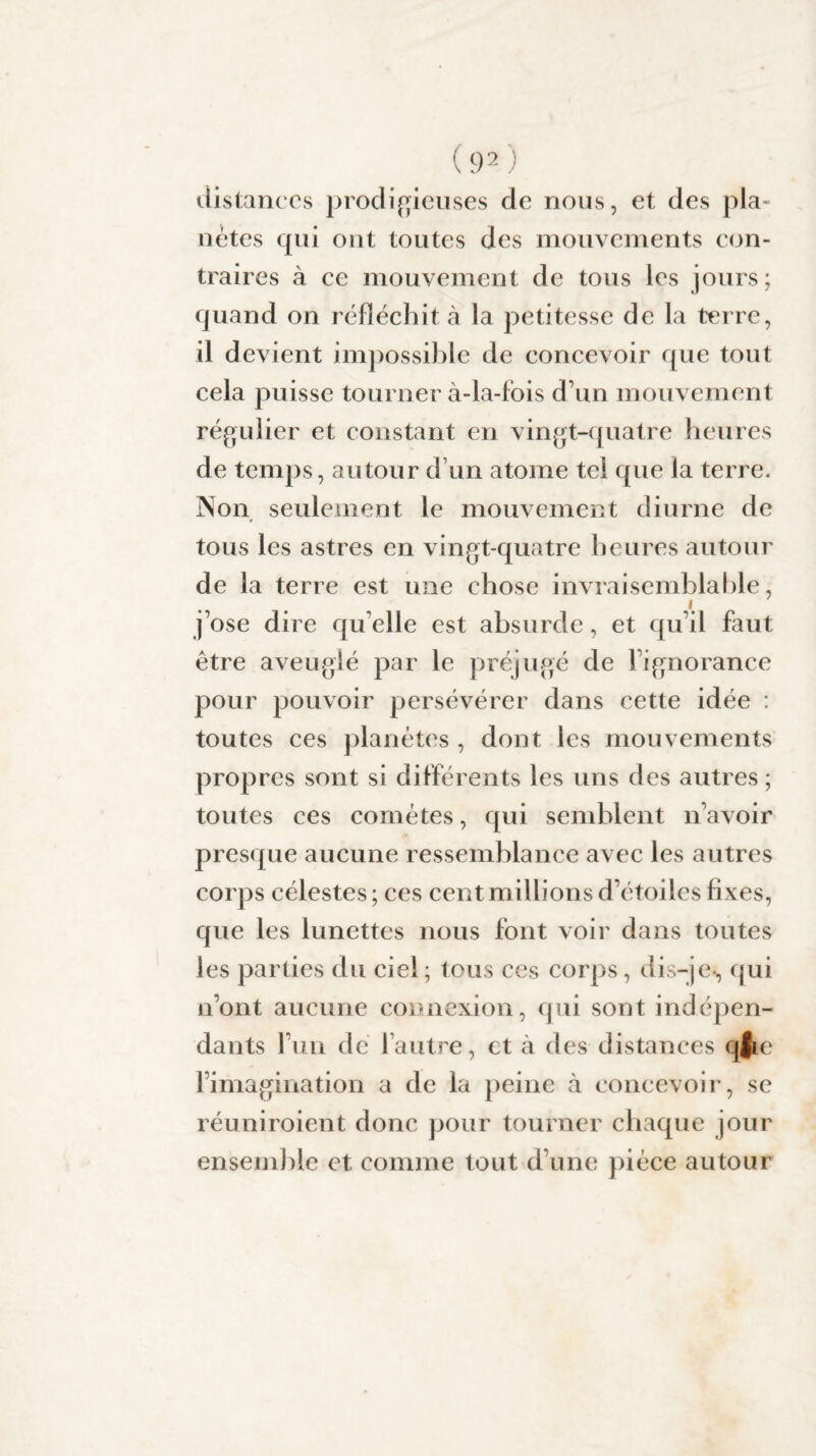 distances prodigieuses de nous, et des pla¬ nètes qui ont toutes des mouvements con¬ traires à ce mouvement de tous les jours; quand on réfléchit à la petitesse de la terre, il devient impossible de concevoir que tout cela puisse tourner à-la-fois d’un mouvement régulier et constant en vingt-quatre heures de temps, autour d’un atome tel que la terre. Non seulement le mouvement diurne de tous les astres en vingt-quatre heures autour de la terre est une chose invraisemblable, j’ose dire qu elle est absurde, et qu’il faut être aveuglé par le préjugé de l’ignorance pour pouvoir persévérer dans cette idée : toutes ces planètes , dont les mouvements propres sont si différents les uns des autres ; toutes ces comètes, qui semblent navoir presque aucune ressemblance avec les autres corps célestes ; ces cent millions d’étoiles fixes, que les lunettes nous font voir dans toutes les parties du ciel ; tous ces corps, dis-je-, qui n’ont aucune connexion, qui sont indépen¬ dants l’un de 1 autre, et à des distances qjic l’imagination a de la peine à concevoir, se réuniroient donc pour tourner chaque jour ensemble et, comme tout d’une pièce autour