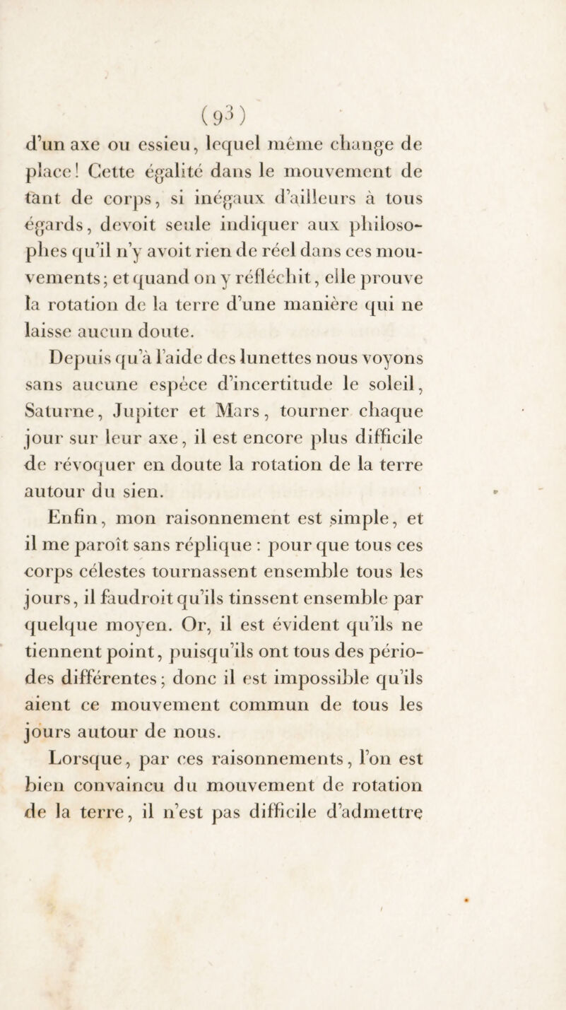 d’un axe ou essieu, lequel même change de place! Cette égalité dans le mouvement de tant de corps, si inégaux d’ailleurs à tous égards, devoit seule indiquer aux philoso¬ phes qu’il n’y avoit rien de réel dans ces mou¬ vements ; et quand on y réfléchit, elle prouve la rotation de la terre d’une manière qui ne laisse aucun doute. Depuis qu’à l aide des lunettes nous voyons sans aucune espèce d’incertitude le soleil, Saturne, Jupiter et Mars, tourner chaque jour sur leur axe, il est encore plus difficile de révoquer en doute la rotation de la terre autour du sien. Enfin, mon raisonnement est simple, et il me paroît sans réplique : pour que tous ces corps célestes tournassent ensemble tous les jours, il faudroit qu’ils tinssent ensemble par quelque moyen. Or, il est évident qu’ils ne tiennent point, puisqu’ils ont tous des pério¬ des différentes; donc il est impossible qu’ils aient ce mouvement commun de tous les jours autour de nous. Lorsque, par ces raisonnements, l’on est bien convaincu du mouvement de rotation de la terre, il n’est pas difficile d’admettre