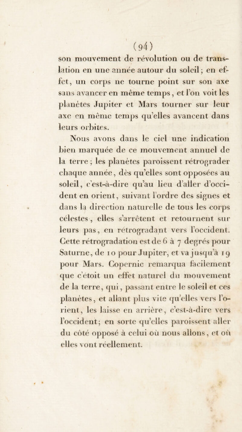 (94) son mouvement de révolution ou de trans¬ lation en une année autour du soleil; en ef¬ fet, un corps ne tourne point sur son axe sans avancer en même temps, et l’on voit les planètes Jupiter et Mars tourner sur leur axe en même temps qu’elles avancent dans leurs orbites. Nous avons dans le ciel une indication bien marquée de ce mouvement annuel de la terre ; les planètes paraissent rétrograder chaque année, dès qu elles sont opposées au soleil, e’est-à-dire qu’au lieu d’aller d’occi¬ dent en orient, suivant Iordre des signes et dans la direction naturelle de tous les corps célestes , elles s’arrêtent et retournent sur leurs pas, en rétrogradant vers l’occident. Cette rétrogradation est de 6 à 7 degrés pour Saturne, de 10 pour Jupiter, et va jusqu’à 19 pour Mars. Copernic remarqua facilement que c’étoit un effet naturel du mouvement de la terre, qui, passant entre le soleil et ces planètes, et allant plus vite quelles vers l’o¬ rient, les laisse en arrière, c’est-à-dire vers l’occident; en sorte qu’elles paraissent aller du côté opposé à celui où nous allons, et où elles vont réellement.