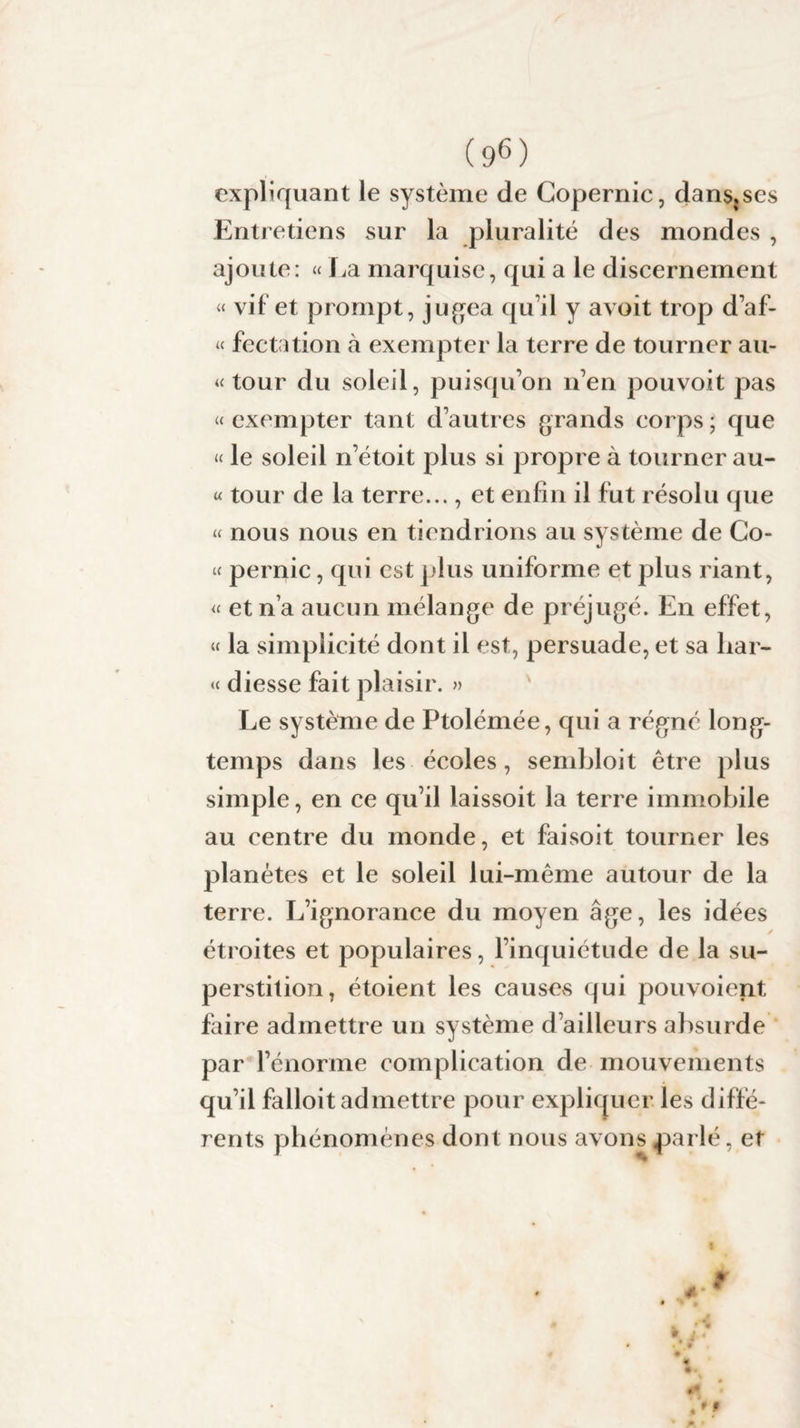 expliquant le système de Copernic, dans.ses Entretiens sur la pluralité des mondes , ajoute: « La marquise, qui a le discernement « vif et prompt, jugea qu’il y avoit trop d’af- « fectation à exempter la terre de tourner au- « tour du soleil, puisqu’on n’en pouvoit pas » exempter tant d’autres grands corps ; que « le soleil n’étoit plus si propre à tourner au- « tour de la terre..., et enfin il fut résolu que « nous nous en tiendrions au système de Co- » pernic, qui est plus uniforme et plus riant, « et n’a aucun mélange de préjugé. En effet, « la simplicité dont il est, persuade, et sa har- « diesse fait plaisir. » Le système de Ptolémée, qui a régné long¬ temps dans les écoles, sembloit être plus simple, en ce qu’il laissoit la terre immobile au centre du monde, et faisoit tourner les planètes et le soleil lui-même autour de la terre. L’ignorance du moyen âge, les idées y étroites et populaires, l’inquiétude de la su¬ perstition, étoient les causes qui pouvoient faire admettre un système d’ailleurs absurde par l’énorme complication de mouvements qu’il falloit admettre pour expliquer les diffé¬ rents phénomènes dont nous avons parlé, et