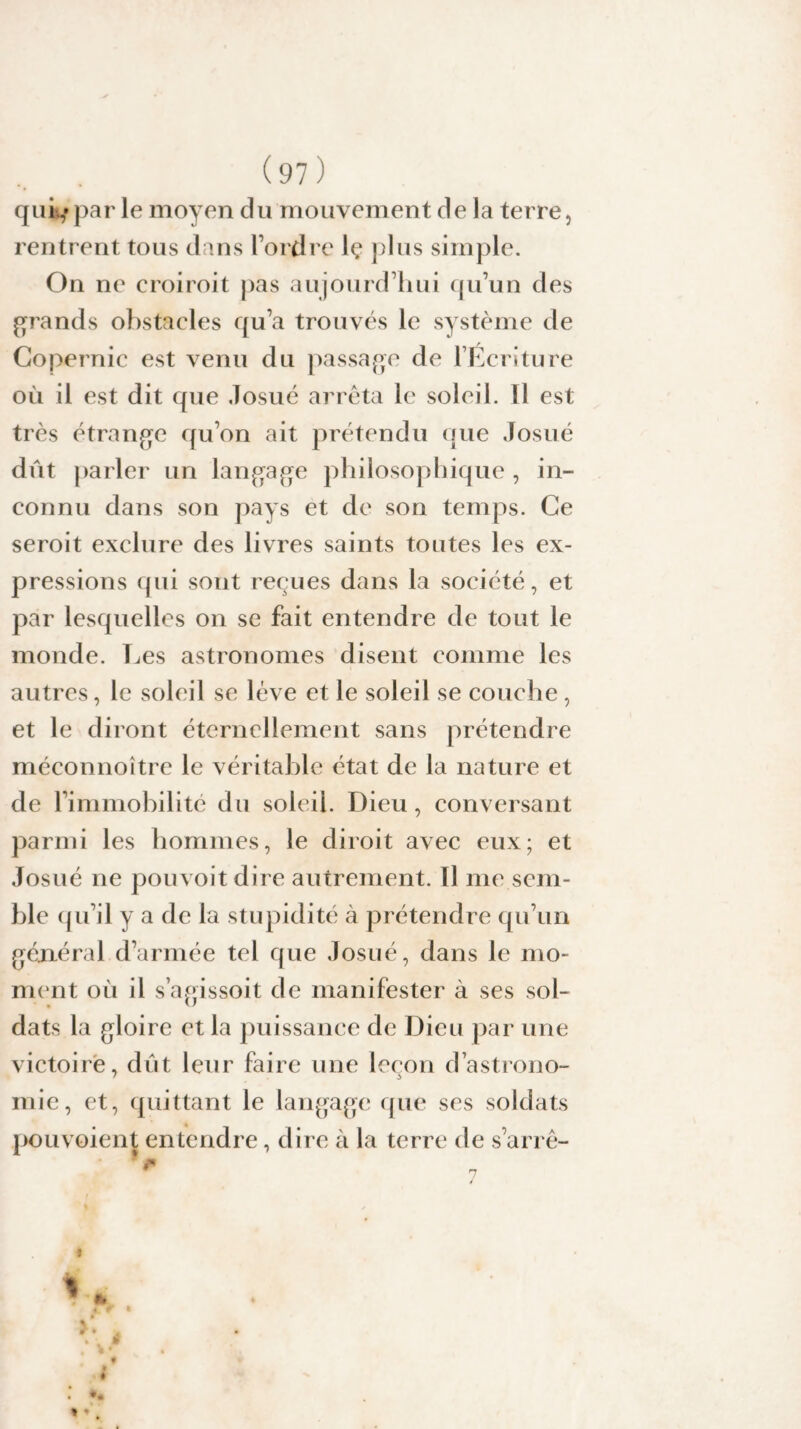 qui,»par le moyen du mouvement de la terre, rentrent tous dans l’ordre lç plus simple. On ne c roi roi t pas aujourd’hui qu’un des grands obstacles qu’a trouvés le système de Copernic est venu du passage de l’Ecriture où il est dit que Josué arrêta le soleil. Il est très étrange qu’on ait prétendu que Josué dût parler un langage philosophique , in¬ connu dans son pays et de son temps. Ce seroit exclure des livres saints toutes les ex¬ pressions qui sont reçues dans la société, et par lesquelles on se fait entendre de tout le monde. Les astronomes disent comme les autres, le soleil se lève et le soleil se couche , et le diront éternellement sans prétendre méconnoître le véritable état de la nature et de l’immobilité du soleil. Dieu, conversant parmi les hommes, le diroit avec eux; et Josué ne pouvoitdire autrement. Il me sem¬ ble qu’il y a de la stupidité à prétendre qu’un général d’armée tel que Josué, dans le mo¬ ment ou il s’agissoit de manifester à ses sol- dats la gloire et la puissance de Dieu par une victoire, dût leur faire une leçon d’astrono- mie, et, quittant le langage que ses soldats pouvoient entendre, dire à la terre de s’arrê- • ? < * * 4 r I * m ê % 7