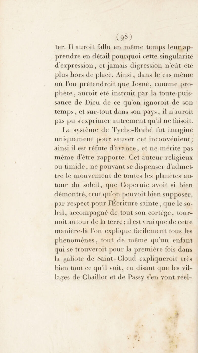 ter. Il auroit fallu en même temps leur ap¬ prendre en détail pourquoi cette singularité d’expression, et jamais digression n’eût été plus hors de place. Ainsi, dans le cas même où l’on prétendrait que Josué, comme pro¬ phète, auroit été instruit par la toute-puis¬ sance de Dieu de ce qu’on ignoroit de son temps, et sur-tout dans son pays, il nauroit pas pu s’exprimer autrement qu’il ne faisoit. Le système de Tycho-Brahé fut imaginé uniquement pour sauver cet inconvénient; ainsi il est réfuté d’avance, et ne mérite pas même d’être rapporté. Cet auteur religieux ou timide, ne pouvant se dispenser d’admet¬ tre le mouvement de toutes les planètes au¬ tour du soleil, que Copernic avoit si bien démontré, crut qu’on pouvoit bien supposer, par respect pour l’Écriture sainte, que le so¬ leil , accompagné de tout son cortège, tour¬ noi t autour de la terre ; il est vrai que de cette manière-là l’on explique facilement tous les phénomènes, tout de même qu’un enfant qui se trouveroit pour la première fois dans la galiote de Saint-Cloud expliqueroit très bien tout ce qu’il voit, en disant que les vil¬ lages de Ghaillot et de Passy s’en vont réel-