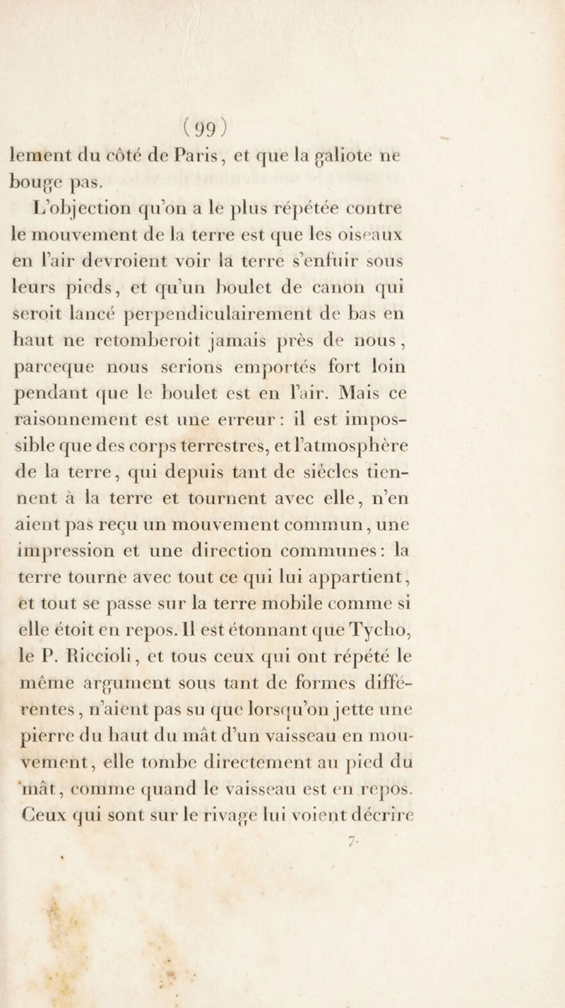 leraent du côté de Paris, et que la galiote ne bouge pas. L’objection qu’on a le plus répétée contre le mouvement de la terre est que les oiseaux en l’air devroient voir la terre s’enfuir sous leurs pieds, et qu’un boulet de canon qui seroit lancé perpendiculairement de bas en haut ne retomberoit jamais près de nous , pareeque nous serions emportés fort loin pendant que le boulet est en l’air. Mais ce raisonnement est une erreur : il est impos¬ sible que des corps terrestres, et l’atmosphère de la terre, qui depuis tant de siècles tien¬ nent à la terre et tournent avec elle, n’en aient pas reçu un mouvement commun, une impression et une direction communes: la terre tourne avec tout ce qui lui appartient, et tout sc passe sur la terre mobile comme si elle étoit en repos. Il est étonnant que Tycho, le P. Riccioli, et tous ceux qui ont répété le même argument sous tant de formes diffé¬ rentes , n’aient pas su que lorsqu’on jette une pierre du haut du mât d’un vaisseau en mou¬ vement, elle tombe directement au pied du niât, comme quand le vaisseau est en repos. Ceux qui sont sur le rivage lui voient décrire