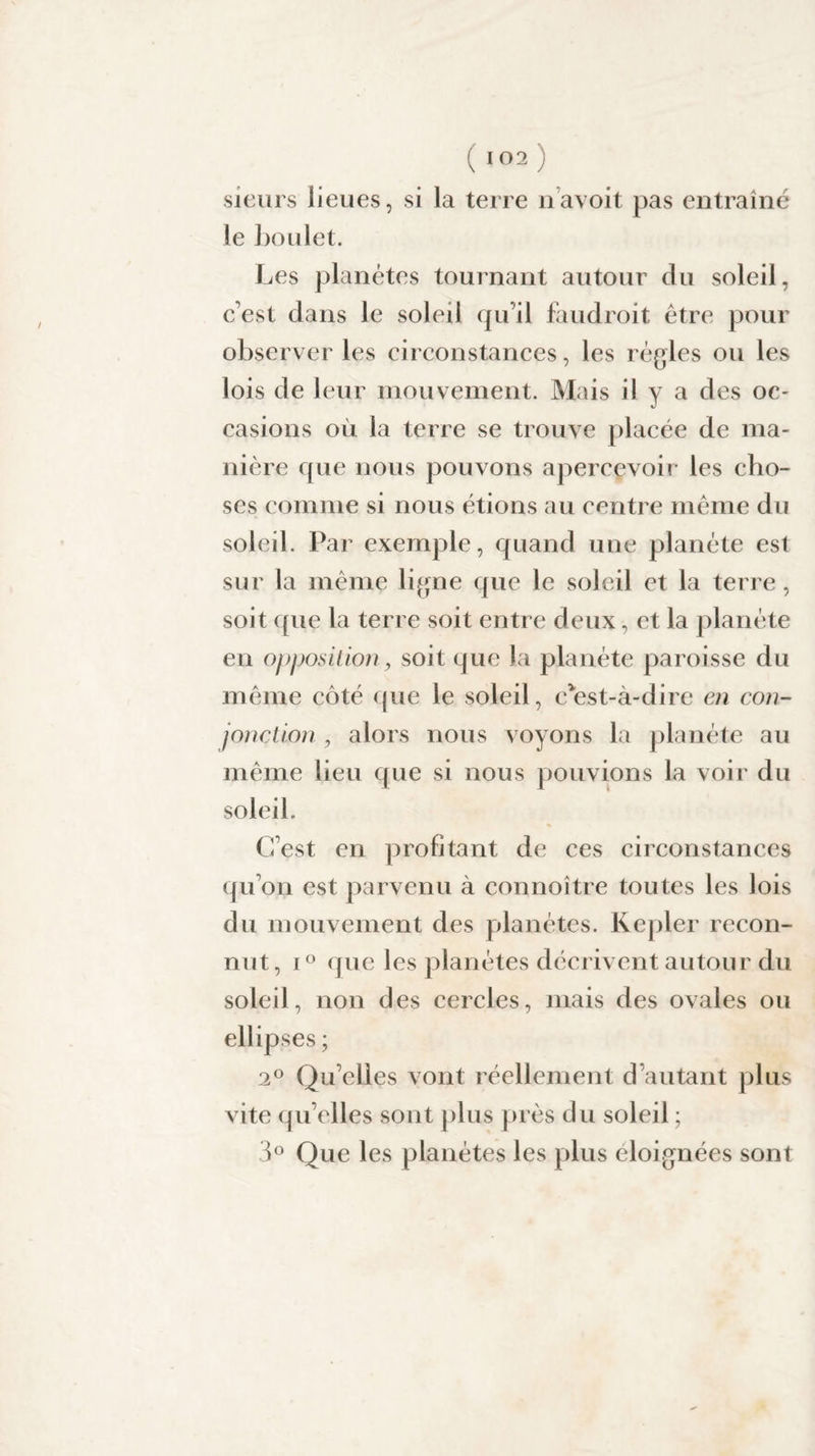 sieurs lieues, si la terre navoit pas entraîné le boulet. Les planètes tournant autour du soleil, c'est dans le soleil qu’il faudroit être pour observer les circonstances, les régies ou les lois de leur mouvement. Mais il y a des oc¬ casions où la terre se trouve placée de ma¬ nière que nous pouvons apercevoir les cho¬ ses comme si nous étions au centre même du soleil. Par exemple, quand une planète est sur la même ligne que le soleil et la terre, soit que la terre soit entre deux, et la planète en opposition, soit que la planète paroisse du même côté que le soleil, c'est-à-dire en con¬ jonction , alors nous voyons la planète au même lieu que si nous pouvions la voir du soleil. C’est en profitant de ces circonstances qu’on est parvenu à connoître toutes les lois du mouvement des planètes. Kepler recon¬ nut, i° que les planètes décrivent autour du soleil, non des cercles, mais des ovales ou ellipses ; 2° Qu’elles vont réellement d’autant plus vite qu’elles sont plus près d u soleil ; 3° Que les planètes les plus éloignées sont