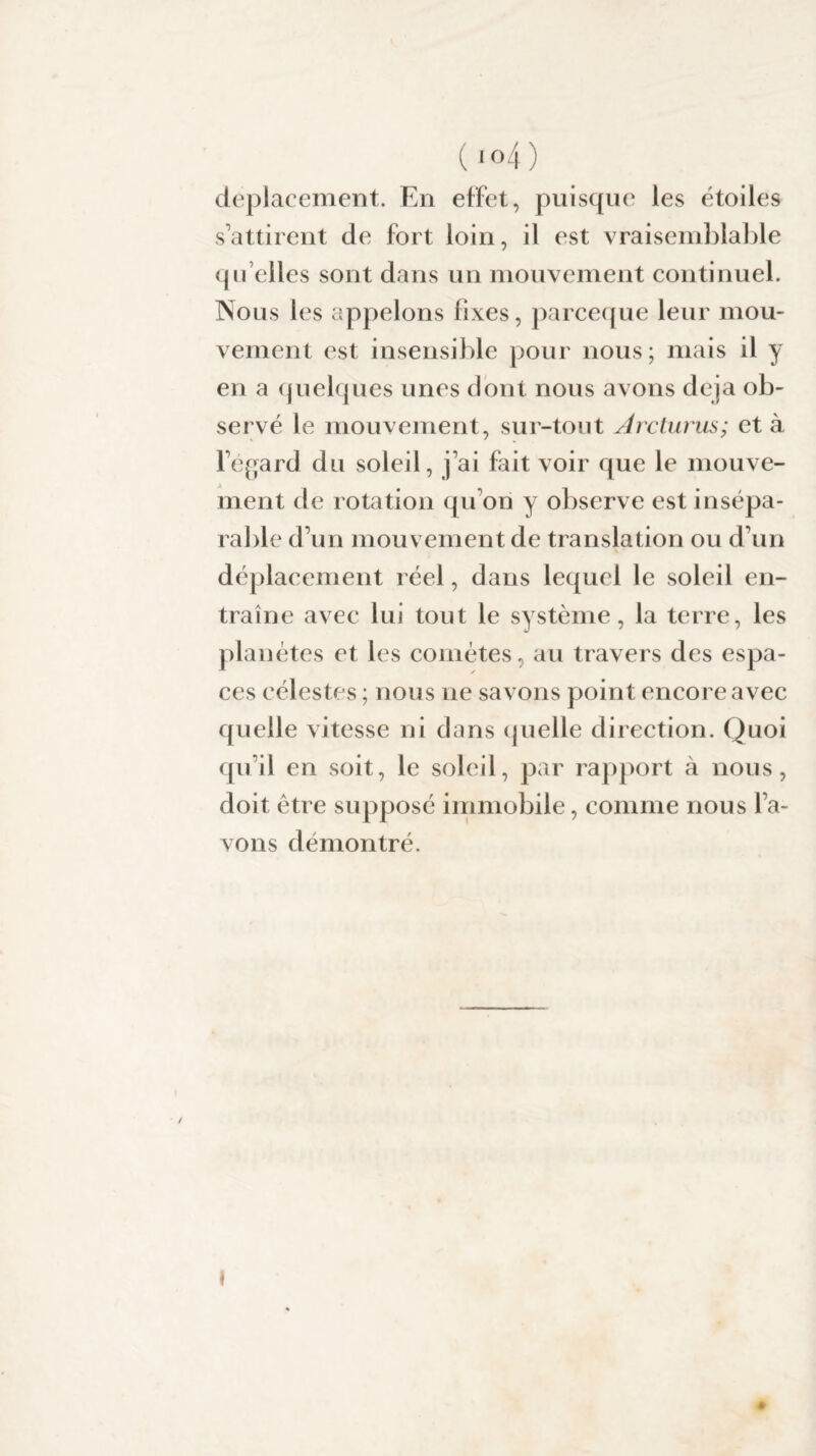 (1 °4 ) déplacement. En effet, puisque les étoiles s’attirent de fort loin, il est vraisemblable qu’elles sont dans un mouvement continuel. Nous les appelons fixes, parceque leur mou¬ vement est insensible pour nous; mais il y en a quelques unes dont nous avons déjà ob¬ servé le mouvement, sur-tout Arcturus; et à l’égard du soleil, j’ai fait voir que le mouve¬ ment de rotation qu’on y observe est insépa¬ rable d’un mouvement de translation ou d’un déplacement réel, dans lequel le soleil en¬ traîne avec lui tout le système, la terre, les planètes et les comètes, au travers des espa¬ ces célestes ; nous ne savons point encore avec quelle vitesse ni dans quelle direction. Quoi qu’il en soit, le soleil, par rapport à nous, doit être supposé immobile, comme nous l’a¬ vons démontré.