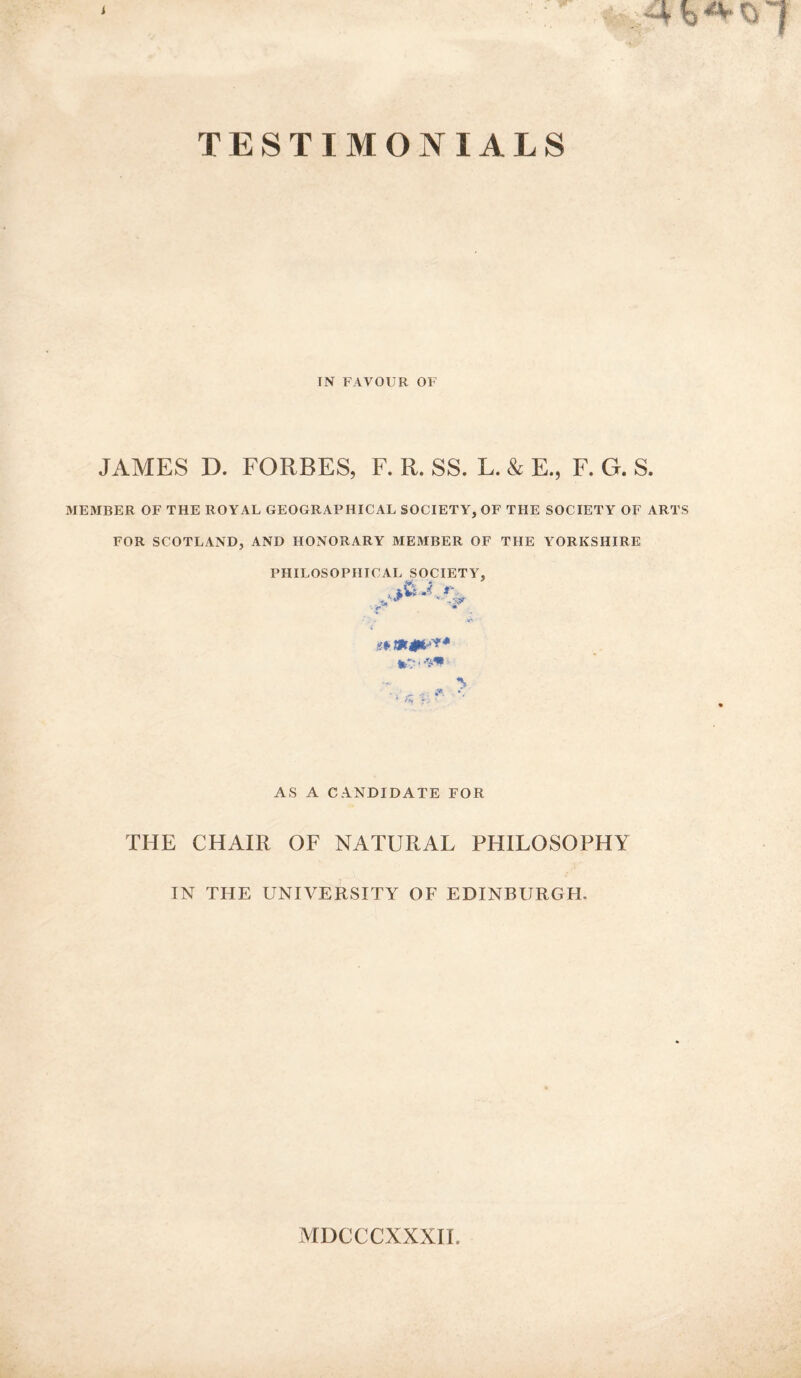 TESTIMONIALS IN FAVOUR OF JAMES D. FORBES, F. R. SS. L. & E., F. G. S. MEMBER OF THE ROYAL GEOGRAPHICAL SOCIETY, OF THE SOCIETY OF ARTS FOR SCOTLAND, AND HONORARY MEMBER OF THE YORKSHIRE PHILOSOPHICAL SOCIETY, AS A CANDIDATE FOR THE CHAIR OF NATURAL PHILOSOPHY IN THE UNIVERSITY OF EDINBURGH, MDCCCXXXII.