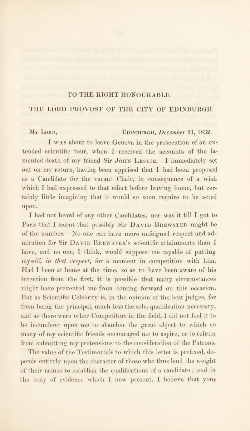 TO THE RIGHT HONOURABLE THE LORD PROVOST OF THE CITY OF EDINBURGH. My Lord, Edinburgh, December 21, 1832. I was about to leave Geneva in the prosecution of an ex- tended scientific tour, when I received the accounts of the la- mented death of my friend Sir John Leslie. I immediately set out on my return, having- been apprised that I had been proposed as a Candidate for the vacant Chair, in consequence of a wish which I had expressed to that effect before leaving- home, but cer- tainly little imagining- that it would so soon require to be acted upon. I had not heard of any other Candidates, nor was it till I got to Paris that I learnt that possibly Sir David Brewster might be of the number. No one can have more unfeigned respect and ad- miration for Sir David Brewster’s scientific attainments than I have, and no one, I think, would suppose me capable of putting myself, in that respect, for a moment in competition with him. Had I been at home at the time, so as to have been aware of his intention from the first, it is possible that many circumstances might have prevented me from coming forward on this occasion. But as Scientific Celebrity is, in the opinion of the best judges, far from being the principal, much less the sole, qualification necessary, and as there were other Competitors in the field, I did not feel it to be incumbent upon me to abandon the great object to which so many of my scientific friends encouraged me to aspire, or to refrain from submitting my pretensions to the consideration of the Patrons. The value of the Testimonials to which this letter is prefixed, de- pends entirely upon the character of those who thus lend the weight of their names to establish the qualifications of a candidate ; and in the body of evidence which I now present, I believe that your