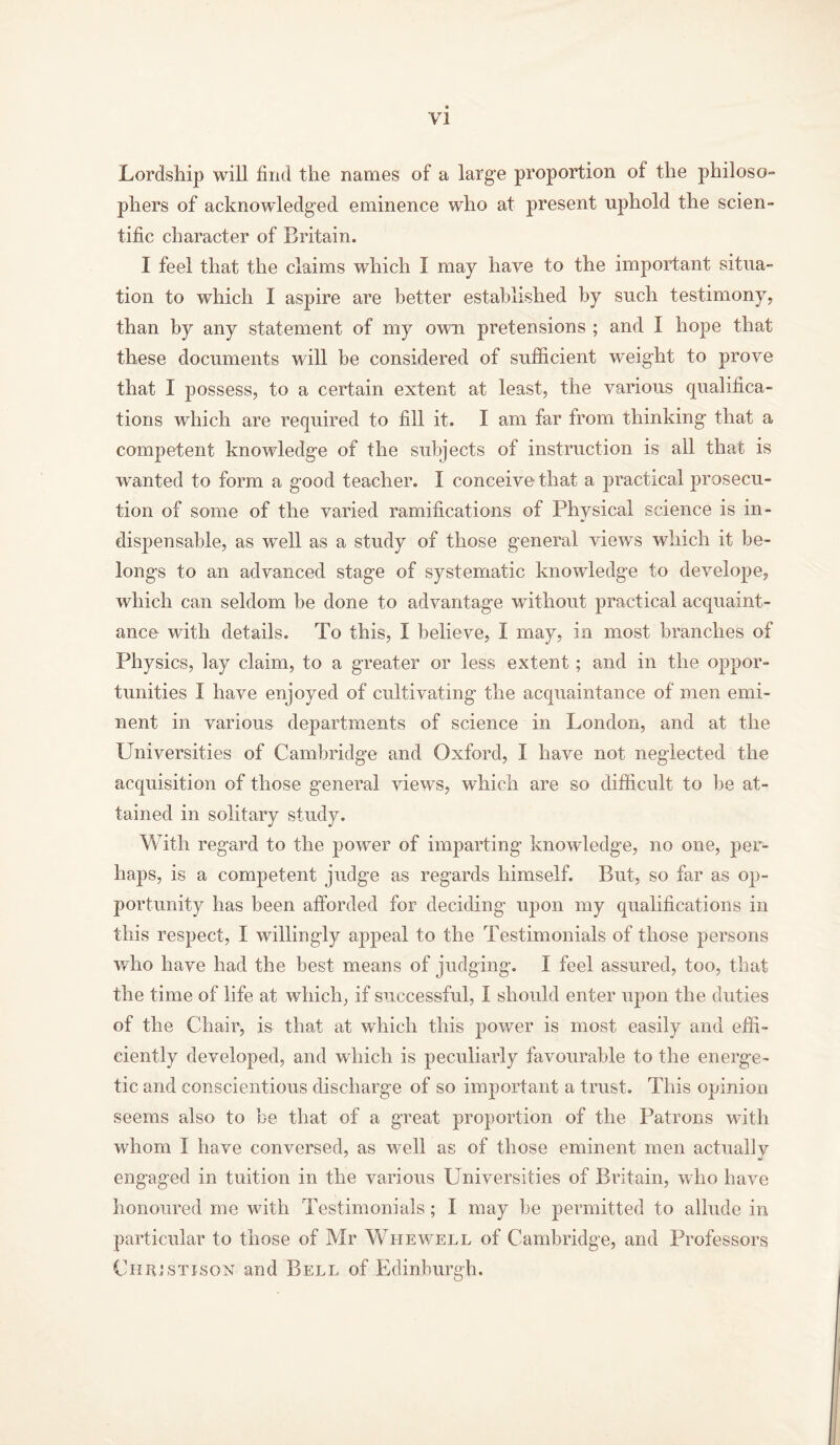 Lordship will find the names of a large proportion of the philoso- phers of acknowledged eminence who at present uphold the scien- tific character of Britain. I feel that the claims which I may have to the important situa- tion to which I aspire are better established by such testimony, than by any statement of my own pretensions ; and I hope that these documents will be considered of sufficient weight to prove that I possess, to a certain extent at least, the various qualifica- tions which are required to fill it. I am far from thinking that a competent knowledge of the subjects of instruction is all that is wanted to form a good teacher. I conceive that a practical prosecu- tion of some of the varied ramifications of Physical science is in- dispensable, as well as a study of those general views which it be- longs to an advanced stage of systematic knowledge to develope, which can seldom be done to advantage without practical acquaint- ance with details. To this, I believe, I may, in most branches of Physics, lay claim, to a greater or less extent; and in the oppor- tunities I have enjoyed of cultivating the acquaintance of men emi- nent in various departments of science in London, and at the Universities of Cambridge and Oxford, I have not neglected the acquisition of those general views, which are so difficult to lie at- tained in solitary study. With regard to the power of imparting knowledge, no one, per- haps, is a competent judge as regards himself. But, so far as op- portunity has been afforded for deciding upon my qualifications in this respect, I willingly appeal to the Testimonials of those persons who have had the best means of judging. I feel assured, too, that the time of life at which, if successful, I should enter upon the duties of the Chair, is that at which this power is most easily and effi- ciently developed, and which is peculiarly favourable to the energe- tic and conscientious discharge of so important a trust. This opinion seems also to be that of a great proportion of the Patrons with whom I have conversed, as well as of those eminent men actuallv engaged in tuition in the various Universities of Britain, who have honoured me with Testimonials; I may be permitted to allude in particular to those of Mr Whewell of Cambridge, and Professors Chujstison and Bell of Edinburgh.