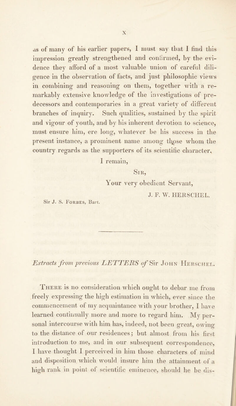 as of many of his earlier papers, I must say that 1 find this impression greatly strengthened and confirmed, by the evi- dence they afford of a most valuable union of careful dili- gence in the observation of facts, and just philosophic views in combining and reasoning on them, together with a re- markably extensive knowledge of the investigations of pre- decessors and contemporaries in a great variety of different branches of inquiry. Such qualities, sustained by the spirit and vigour of youth, and by his inherent devotion to science, must ensure him, ere long, whatever be his success in the present instance, a prominent name among th^pse whom the country regards as the supporters of its scientific character. I remain, Sir, Your very obedient Servant, J. F. W. HERSCHEL, Sir J. S. Forbes, Bart. Extracts from previous LETTERS of Sir John Herschel. There is no consideration which ought to debar me from freely expressing the high estimation in which, ever since the commencement of my acquaintance with your brother, I have learned continually more and more to regard him. My per- sonal intercourse with him has, indeed, not been great, owing to the distance of our residences; but almost from his first introduction to me, and in our subsequent correspondence, I have thought I perceived in him those characters of mind and disposition which would insure him the attainment of a high rank in point of scientific eminence, should lie be dis-