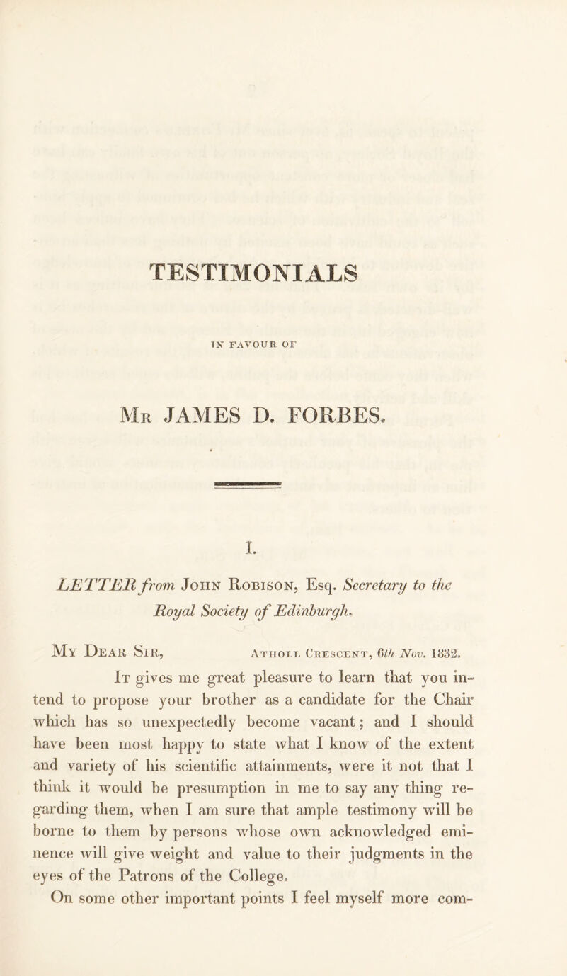 TESTIMONIALS TN FAVOUR OF Mr JAMES D. FORBES. I. LETTER from John Robison, Esq. Secretary to the Royal Society of Edinburgh, My Dear Sir, Atholl Crescent, 6th Nov. 1832. It gives me great pleasure to learn that you in- tend to propose your brother as a candidate for the Chair which has so unexpectedly become vacant; and I should have been most happy to state what I know of the extent and variety of his scientific attainments, were it not that I think it would be presumption in me to say any thing re- garding them, when I am sure that ample testimony will be borne to them by persons whose own acknowledged emi- nence will give weight and value to their judgments in the eyes of the Patrons of the College.