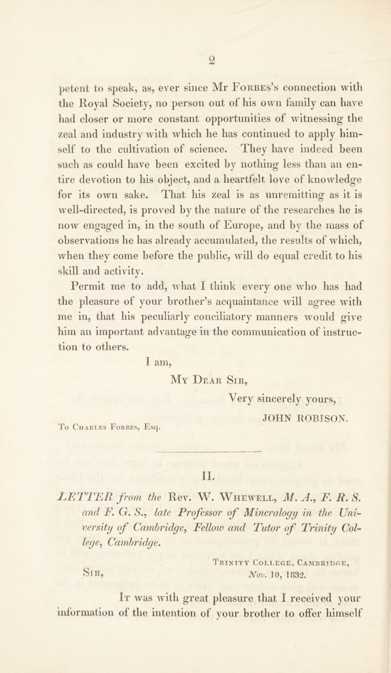 petent to speak, as, ever since Mr Forbes’s connection with the Royal Society, no person out of his own family can have had closer or more constant opportunities of witnessing- the zeal and industry with which he has continued to apply him- self to the cultivation of science. They have indeed been such as could have been excited by nothing less than an en- tire devotion to his object, and a heartfelt love of knowledge for its own sake. That his zeal is as unremitting as it is well-directed, is proved by the nature of the researches he is now engaged in, in the south of Europe, and by the mass of observations he has already accumulated, the results of which, when they come before the public, will do equal credit to his skill and activity. Permit me to add, what I think every one who has had the pleasure of your brother’s acquaintance will agree with me in, that his peculiarly conciliatory manners would give him an important advantage in the communication of instruc- tion to others. I am, My Dear Sir, Very sincerely yours, JOHN ROBISON, To Charles Forbes, Esq. IL LETTER from the Rev. W. Whewell, M. A., F. R, S. and F. G. S., late Professor of Mineralogy in the Uni- versity of Cambridge, Fellow and Tutor of Trinity Col- lege, Cambridge. Trinity College, Cambridge, Sir, Nov. 10, 1832. It was with great pleasure that I received your information of the intention of your brother to offer himself