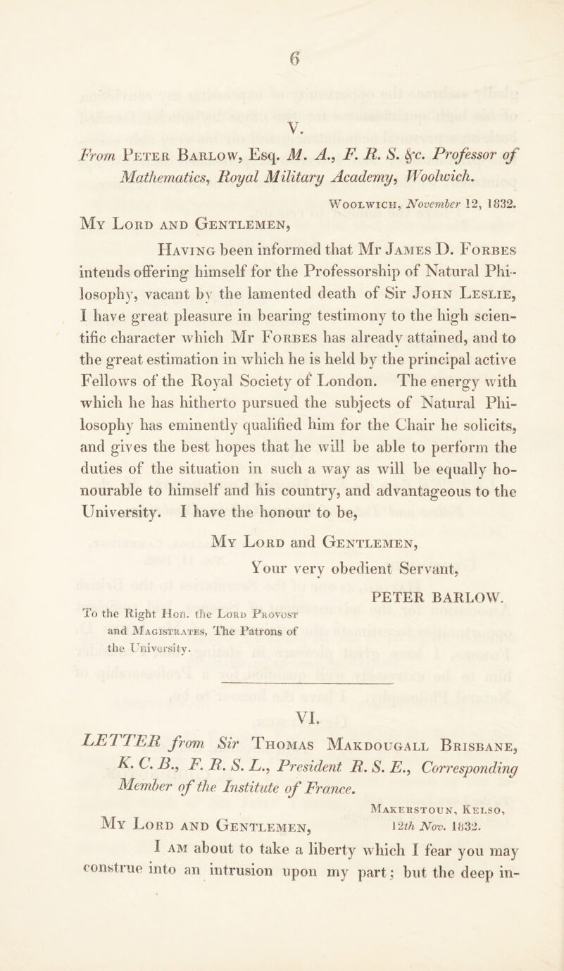 V. From Peter Barlow, Esq. M. A., /'. R. S. Sfc. Professor of Mathematics, Royal Military Academy, Woolwich. Woolwich, November 12, 1832. My Lord and Gentlemen, Having been informed that Mr James D. Forbes intends offering himself for the Professorship of Natural Phi - losophy, vacant by the lamented death of Sir John Leslie, I have great pleasure in bearing testimony to the high scien- tific character which Mr Forbes has already attained, and to the great estimation in which he is held by the principal active Fellows of the Royal Society of London. The energy with which he has hitherto pursued the subjects of Natural Phi- losophy has eminently qualified him for the Chair he solicits, and gives the best hopes that he will be able to perform the duties of the situation in such a way as will be equally ho- nourable to himself and his country, and advantageous to the University. I have the honour to be, My Lord and Gentlemen, Lour very obedient Servant, PETER BARLOW, To the Right Hon. the Lord Provost and Magistrates, The Patrons of the University. VI. LETTER from Sir Thomas Makdougall Brisbane, K. C. />., F, R. S. L., President R. S. E., Corresponding Member of the Institute of France. Makebstoun, Kelso, My Lord and Gentlemen, 12*a Nov. 1832. I am about to take a liberty which I fear you may constiue into an intrusion upon my part; but the deep in-