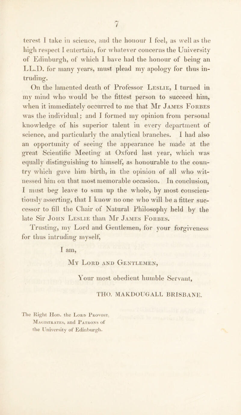 terest I take in science, and the honour I feel, as well as the high respect I entertain, for whatever concerns the University of Edinburgh, of which I have had the honour of being an LL.D. for many years, must plead my apology for thus in- truding. On the lamented death of Professor Leslie, I turned in my mind who would be the fittest person to succeed him, when it immediately occurred to me that Mr James Forbes was the individual; and I formed my opinion from personal knowledge of his superior talent in every department of science, and particularly the analytical branches. I had also an opportunity of seeing the appearance he made at the great Scientific Meeting at Oxford last year, which was equally distinguishing to himself, as honourable to the coun- try which gave him birth, in the opinion of all who wit- nessed him on that most memorable occasion. In conclusion, I must beg leave to sum up the whole, by most conscien- tiously asserting, that I know no one who will be a fitter suc- cessor to fill the Chair of Natural Philosophy held by the late Sir John Leslie than Mr James Forbes. Trusting, my Lord and Gentlemen, for your forgiveness for thus intruding myself, I am, My Lord and Gentlemen, Your most obedient humble Servant, THO. MAKDOUGALL BRISBANE. The Right Hon. the Lord Provost. Magistrates, and Patrons of the University of Edinburgh.