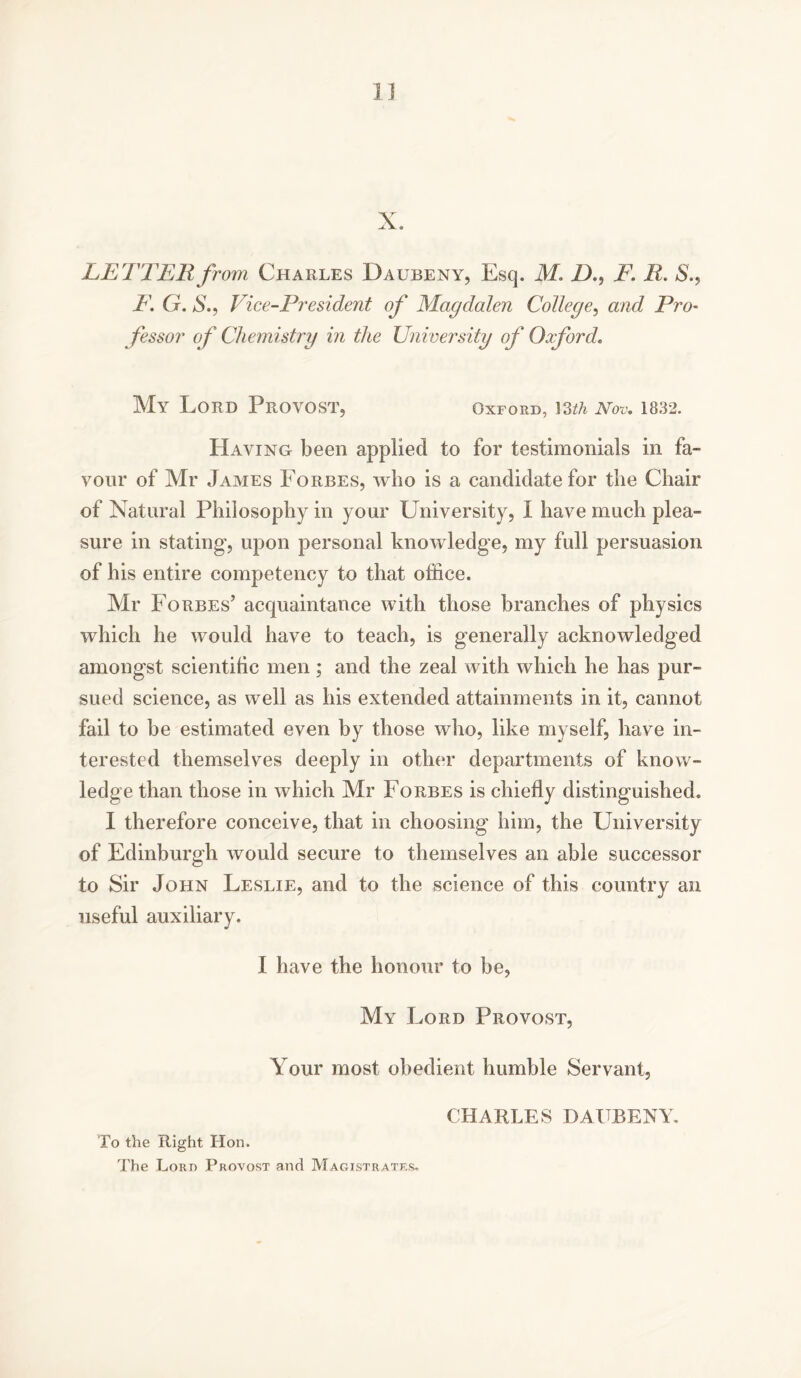 IJ X. LETTER from Charles Daubeny, Esq. M. D., E. R. S., E. G. S., Vice-President of Magdalen College, and Pro- fessor of Chemistry in the University of Oxford. My Lord PROVOST, Oxford, mh Nov. 1832. Having been applied to for testimonials in fa- vour of Mr James Forbes, who is a candidate for the Chair of Natural Philosophy in your University, I have much plea- sure in stating, upon personal knowledge, my full persuasion of his entire competency to that office. Mr Forbes’ acquaintance with those branches of physics which he would have to teach, is generally acknowledged amongst scientific men ; and the zeal with which he has pur- sued science, as well as his extended attainments in it, cannot fail to be estimated even by those who, like myself, have in- terested themselves deeply in other departments of know- ledge than those in which Mr Forbes is chiefly distinguished. I therefore conceive, that in choosing him, the University of Edinburgh would secure to themselves an able successor to Sir John Leslie, and to the science of this country an useful auxiliary. I have the honour to be, My Lord Provost, Your most obedient humble Servant, To the Right Hon. The Lord Provost and Magistrates. CHARLES DA ( BENY.