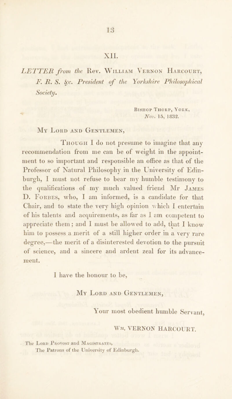 LETTER fro7ii the Rev. William Vernon Harcourt, F. R. S. Sfc. President of the Yorkshire Philosophical Society. Bishop Thorp, Yop.k, Nov. 15, 1832. My Lord and Gentlemen, Though I do not presume to imagine that any recommendation from me can be of weight in the appoint- ment to so important and responsible an office as that of the Professor of Natural Philosophy in the University of Edin- burgh, I must not refuse to hear my humble testimony to the qualifications of my much valued friend Mr James D. Forbes, who, I am informed, is a candidate for that Chair, and to state the very high opinion which I entertain of his talents and acquirements, as far as I am competent to appreciate them; and I must he allowed to add, that I know him to possess a merit of a still higher order in a very rare degree,—the merit of a disinterested devotion to the pursuit of science, and a sincere and ardent zeal for its advance- ment. I have the honour to be, My Lord and Gentlemen, Your most obedient humble Servant, Wm. VERNON HARCOURT. The Lord Provost and Magistrates, The Patrons of the University of Edinburgh.