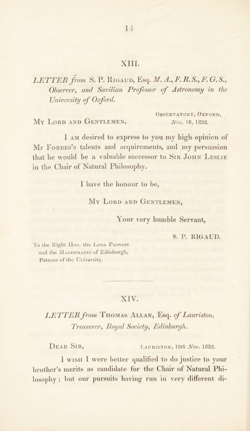 LETTER from S. P. Rigaud, Esq. M. A., F. R. S., F. G. S., Observer, and Savilian Professor of Astronomy in the University of Oxford. Observatory, Oxford, My Lord and Gentlemen, nqv. 16, 1832. I am desired to express to you my high opinion of Mr Forbes’s talents and acquirements, and my persuasion that he would be a valuable successor to Sir John Leslie in the Chair of Natural Philosophy. I have the honour to be. My Lord and Gentlemen, \ Your very humble Servant, 8. P. RIGAUD. To the Right Hon. the Lord Provost and the Magistrates of Edinburgh, Patrons of the University. NIV. LETTER from Thomas Allan, Esq. of Lauriston, Treasurer, Royal Society, Edinburgh. Dear Sir, Lauriston, 11)th Nov. 1832. I wish I were better qualified to do justice to your brother’s merits as candidate for the Chair of Natural Phi- losophy ; but our pursuits having run in very different di-