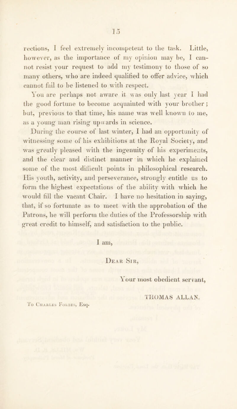 rections, 1 feel extremely incompetent to the task. Little, however, as the importance of my opinion may he, I can- not resist your request to add my testimony to those of so many others, who are indeed qualified to offer advice, which cannot fail to be listened to with respect. You are perhaps not aware it was only last year I had the good fortune to become acquainted with your brother ; but, previous to that time, his name was well known to me, as a young' man rising upwards in science. During the course of last winter, I had an opportunity of witnessing some of his exhibitions at the Royal Society, and was greatly pleased with the ingenuity of his experiments, and the clear and distinct manner in which he explained some of the most difficult points in philosophical research. His youth, activity, and perseverance, strongly entitle us to form the highest expectations of the ability with which he would fill the vacant Chair. I have no hesitation in saying, that, if so fortunate as to meet with the approbation of the Patrons, he will perform the duties of the Professorship with great credit to himself, and satisfaction to the public. I am, Dear Sir, Your most obedient servant, To Charles Forbes, Esq. THOMAS ALLAN.