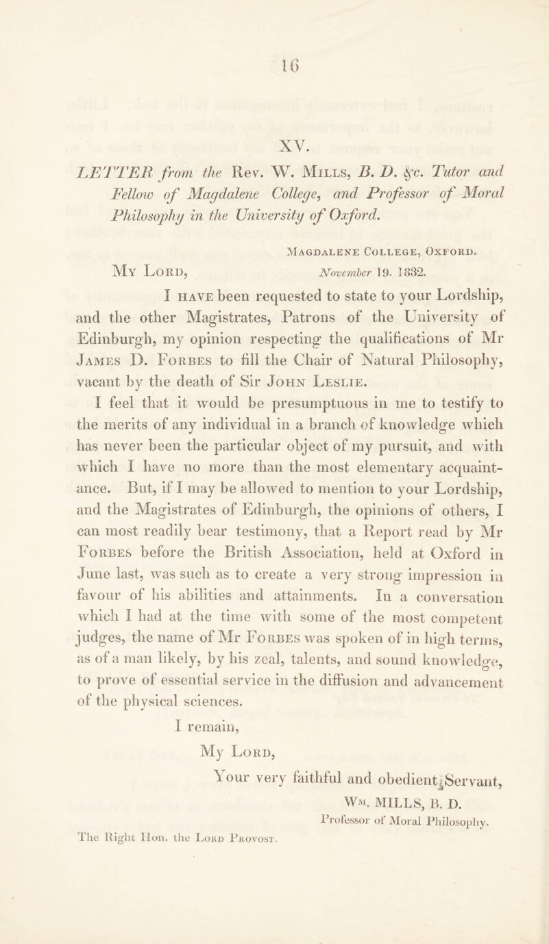 XV. LETTER from the Rev. W. Mills, B.D. Sfc. Tutor and Fellow of Magdalene College, and Professor of Moral Philosophy in the University of Oxford. Magdalene College, Oxford. My Lord, November 19. 1832. I have been requested to state to your Lordship, and the other Magistrates, Patrons of the University of Edinburgh, my opinion respecting the qualifications of Mr James D. Forbes to fill the Chair of Natural Philosophy, vacant by the death of Sir John Leslie. I feel that it would be presumptuous in me to testify to the merits of any individual in a branch of knowledge which has never been the particular object of my pursuit, and with which I have no more than the most elementary acquaint- ance. But, if I may be allowed to mention to your Lordship, and the Magistrates of Edinburgh, the opinions of others, I can most readily bear testimony, that a Report read by Mr Forbes before the British Association, held at Oxford in June last, was such as to create a very strong impression in favour of his abilities and attainments. In a conversation which I had at the time with some of the most competent judges, the name of Mr Forbes was spoken of in high terms, as of a man likely, by his zeal, talents, and sound knowledge, to prove of essential service in the diffusion and advancement of the physical sciences. I remain, My Lord, Your very faithful and obedient .Servant, Wm. mills, b. d. Professor of Moral Philosophy. The Right Hon. the Lord Provost.